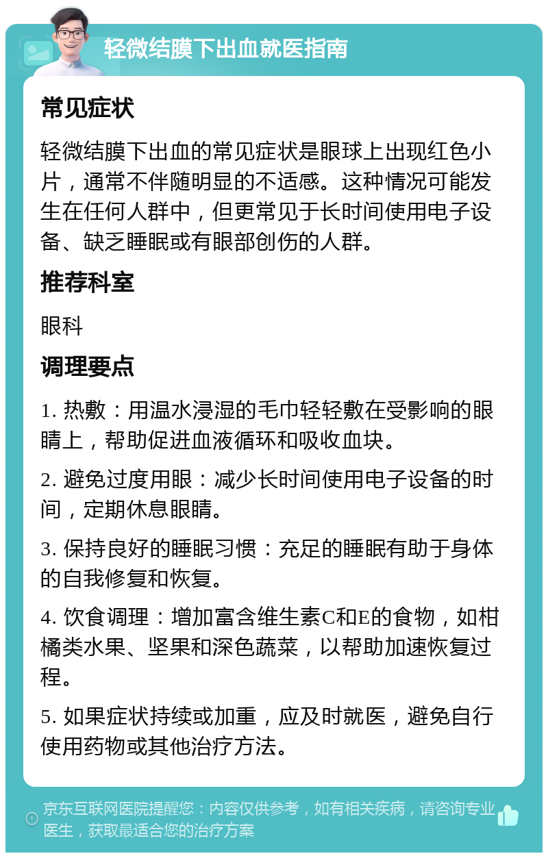 轻微结膜下出血就医指南 常见症状 轻微结膜下出血的常见症状是眼球上出现红色小片，通常不伴随明显的不适感。这种情况可能发生在任何人群中，但更常见于长时间使用电子设备、缺乏睡眠或有眼部创伤的人群。 推荐科室 眼科 调理要点 1. 热敷：用温水浸湿的毛巾轻轻敷在受影响的眼睛上，帮助促进血液循环和吸收血块。 2. 避免过度用眼：减少长时间使用电子设备的时间，定期休息眼睛。 3. 保持良好的睡眠习惯：充足的睡眠有助于身体的自我修复和恢复。 4. 饮食调理：增加富含维生素C和E的食物，如柑橘类水果、坚果和深色蔬菜，以帮助加速恢复过程。 5. 如果症状持续或加重，应及时就医，避免自行使用药物或其他治疗方法。