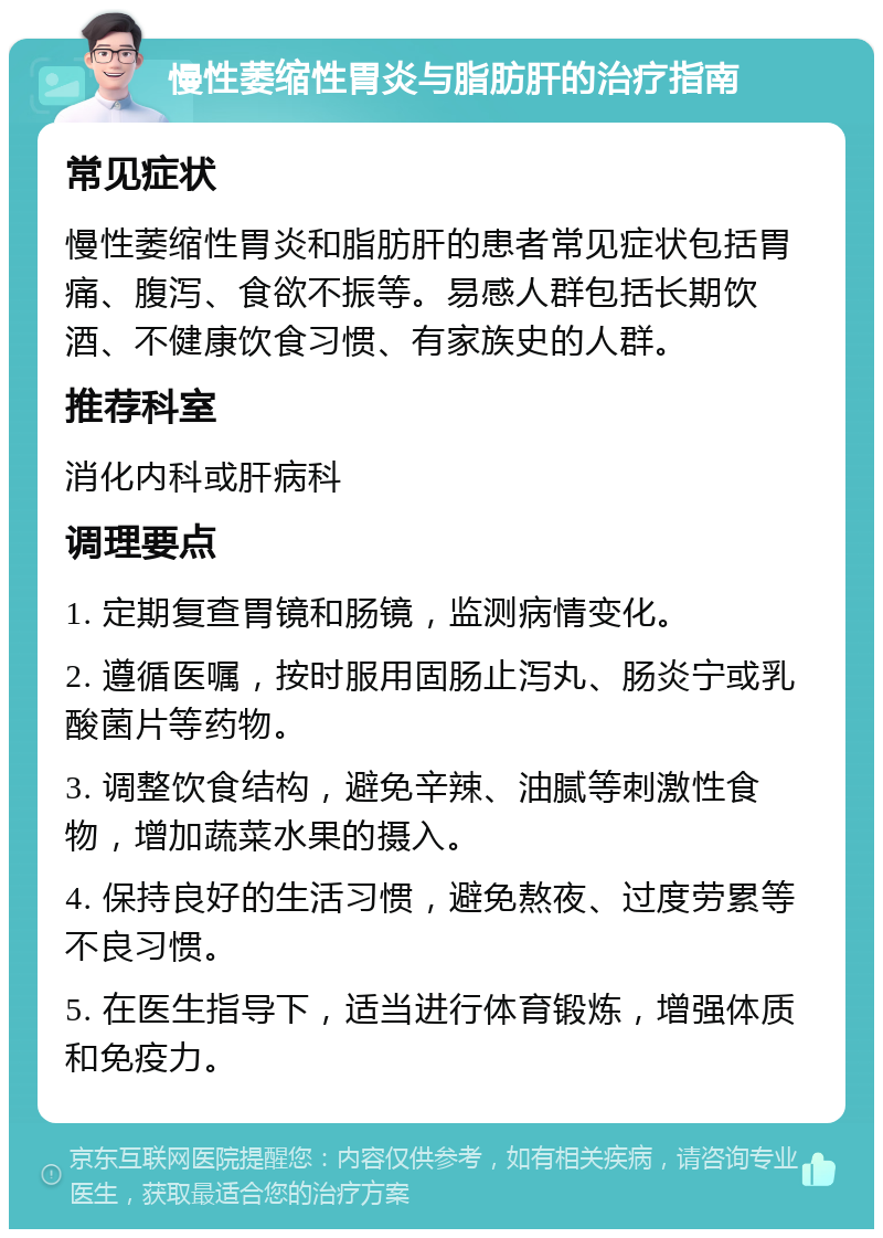 慢性萎缩性胃炎与脂肪肝的治疗指南 常见症状 慢性萎缩性胃炎和脂肪肝的患者常见症状包括胃痛、腹泻、食欲不振等。易感人群包括长期饮酒、不健康饮食习惯、有家族史的人群。 推荐科室 消化内科或肝病科 调理要点 1. 定期复查胃镜和肠镜，监测病情变化。 2. 遵循医嘱，按时服用固肠止泻丸、肠炎宁或乳酸菌片等药物。 3. 调整饮食结构，避免辛辣、油腻等刺激性食物，增加蔬菜水果的摄入。 4. 保持良好的生活习惯，避免熬夜、过度劳累等不良习惯。 5. 在医生指导下，适当进行体育锻炼，增强体质和免疫力。