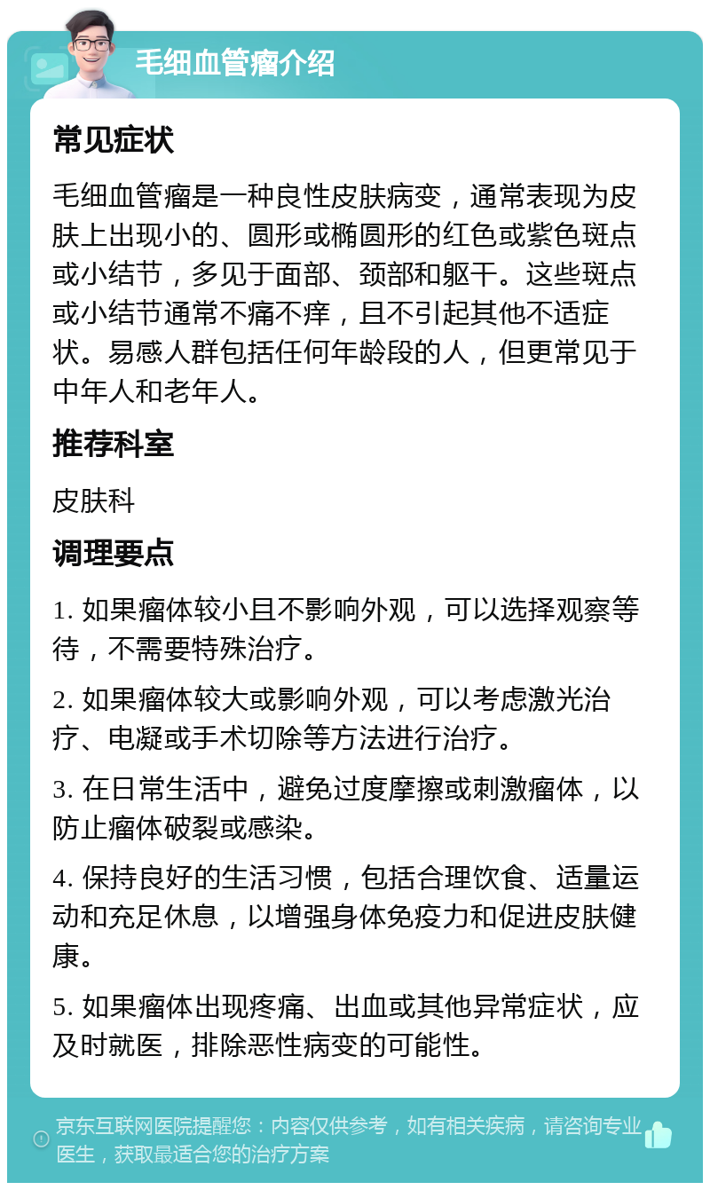 毛细血管瘤介绍 常见症状 毛细血管瘤是一种良性皮肤病变，通常表现为皮肤上出现小的、圆形或椭圆形的红色或紫色斑点或小结节，多见于面部、颈部和躯干。这些斑点或小结节通常不痛不痒，且不引起其他不适症状。易感人群包括任何年龄段的人，但更常见于中年人和老年人。 推荐科室 皮肤科 调理要点 1. 如果瘤体较小且不影响外观，可以选择观察等待，不需要特殊治疗。 2. 如果瘤体较大或影响外观，可以考虑激光治疗、电凝或手术切除等方法进行治疗。 3. 在日常生活中，避免过度摩擦或刺激瘤体，以防止瘤体破裂或感染。 4. 保持良好的生活习惯，包括合理饮食、适量运动和充足休息，以增强身体免疫力和促进皮肤健康。 5. 如果瘤体出现疼痛、出血或其他异常症状，应及时就医，排除恶性病变的可能性。