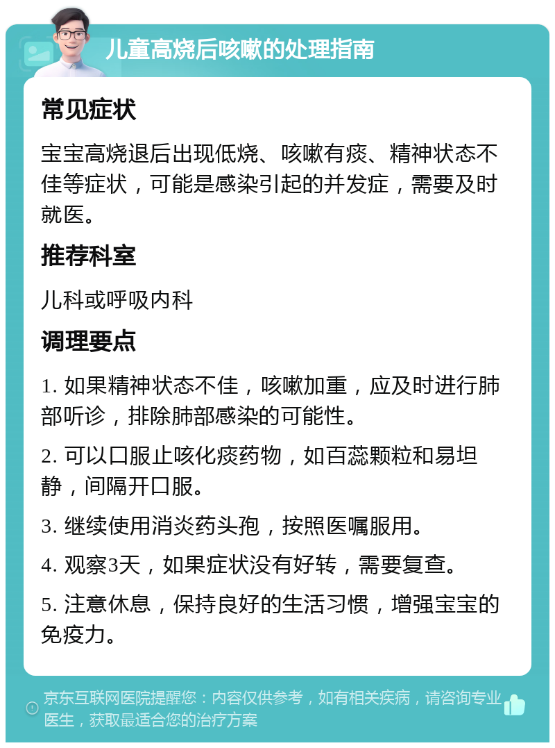 儿童高烧后咳嗽的处理指南 常见症状 宝宝高烧退后出现低烧、咳嗽有痰、精神状态不佳等症状，可能是感染引起的并发症，需要及时就医。 推荐科室 儿科或呼吸内科 调理要点 1. 如果精神状态不佳，咳嗽加重，应及时进行肺部听诊，排除肺部感染的可能性。 2. 可以口服止咳化痰药物，如百蕊颗粒和易坦静，间隔开口服。 3. 继续使用消炎药头孢，按照医嘱服用。 4. 观察3天，如果症状没有好转，需要复查。 5. 注意休息，保持良好的生活习惯，增强宝宝的免疫力。