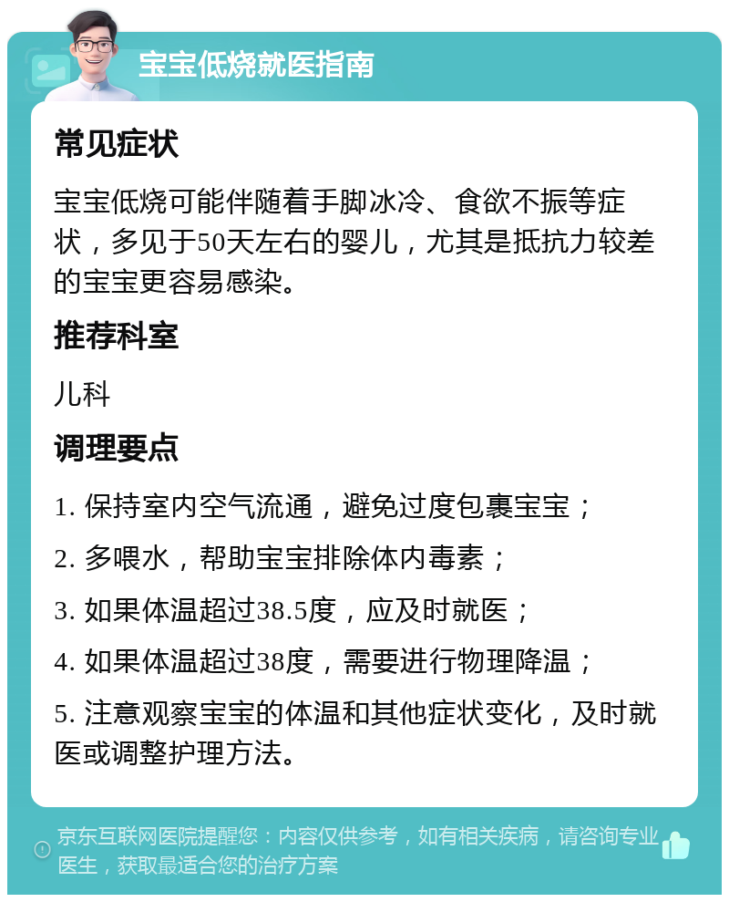 宝宝低烧就医指南 常见症状 宝宝低烧可能伴随着手脚冰冷、食欲不振等症状，多见于50天左右的婴儿，尤其是抵抗力较差的宝宝更容易感染。 推荐科室 儿科 调理要点 1. 保持室内空气流通，避免过度包裹宝宝； 2. 多喂水，帮助宝宝排除体内毒素； 3. 如果体温超过38.5度，应及时就医； 4. 如果体温超过38度，需要进行物理降温； 5. 注意观察宝宝的体温和其他症状变化，及时就医或调整护理方法。