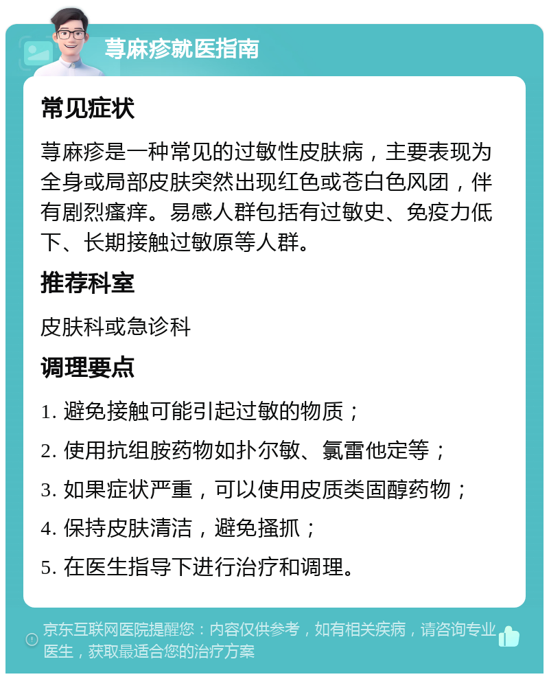 荨麻疹就医指南 常见症状 荨麻疹是一种常见的过敏性皮肤病，主要表现为全身或局部皮肤突然出现红色或苍白色风团，伴有剧烈瘙痒。易感人群包括有过敏史、免疫力低下、长期接触过敏原等人群。 推荐科室 皮肤科或急诊科 调理要点 1. 避免接触可能引起过敏的物质； 2. 使用抗组胺药物如扑尔敏、氯雷他定等； 3. 如果症状严重，可以使用皮质类固醇药物； 4. 保持皮肤清洁，避免搔抓； 5. 在医生指导下进行治疗和调理。