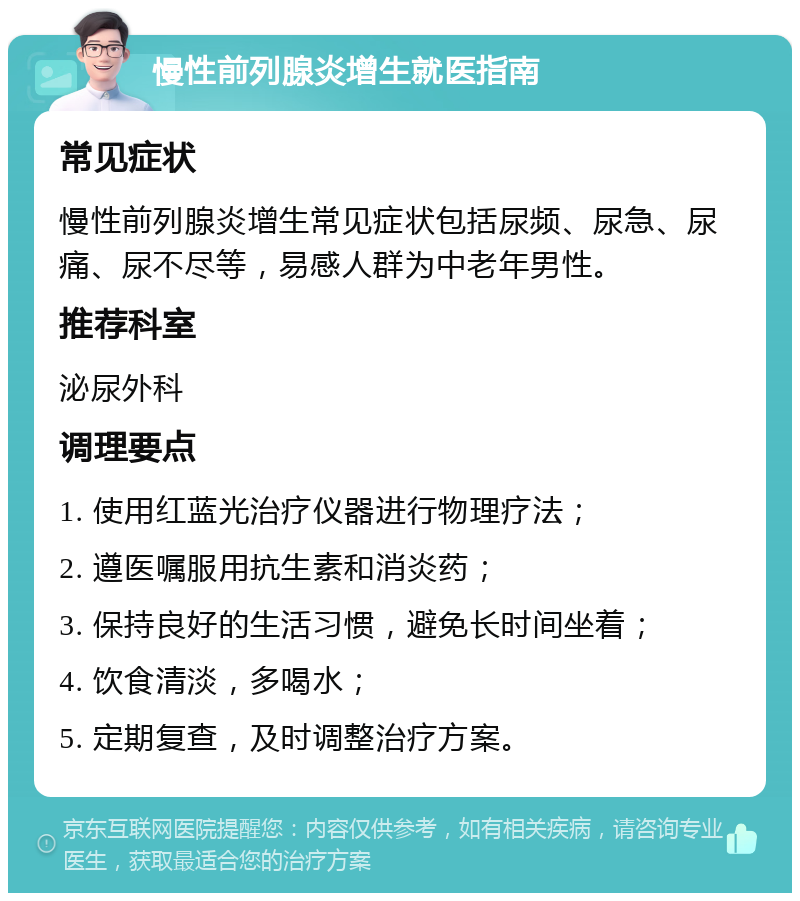 慢性前列腺炎增生就医指南 常见症状 慢性前列腺炎增生常见症状包括尿频、尿急、尿痛、尿不尽等，易感人群为中老年男性。 推荐科室 泌尿外科 调理要点 1. 使用红蓝光治疗仪器进行物理疗法； 2. 遵医嘱服用抗生素和消炎药； 3. 保持良好的生活习惯，避免长时间坐着； 4. 饮食清淡，多喝水； 5. 定期复查，及时调整治疗方案。