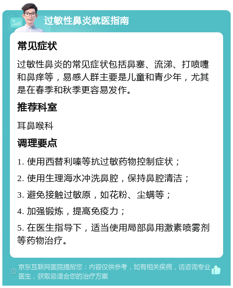 过敏性鼻炎就医指南 常见症状 过敏性鼻炎的常见症状包括鼻塞、流涕、打喷嚏和鼻痒等，易感人群主要是儿童和青少年，尤其是在春季和秋季更容易发作。 推荐科室 耳鼻喉科 调理要点 1. 使用西替利嗪等抗过敏药物控制症状； 2. 使用生理海水冲洗鼻腔，保持鼻腔清洁； 3. 避免接触过敏原，如花粉、尘螨等； 4. 加强锻炼，提高免疫力； 5. 在医生指导下，适当使用局部鼻用激素喷雾剂等药物治疗。