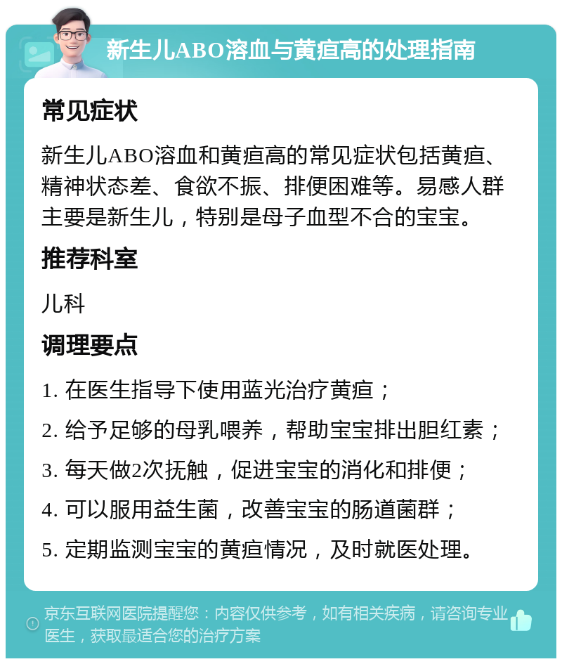 新生儿ABO溶血与黄疸高的处理指南 常见症状 新生儿ABO溶血和黄疸高的常见症状包括黄疸、精神状态差、食欲不振、排便困难等。易感人群主要是新生儿，特别是母子血型不合的宝宝。 推荐科室 儿科 调理要点 1. 在医生指导下使用蓝光治疗黄疸； 2. 给予足够的母乳喂养，帮助宝宝排出胆红素； 3. 每天做2次抚触，促进宝宝的消化和排便； 4. 可以服用益生菌，改善宝宝的肠道菌群； 5. 定期监测宝宝的黄疸情况，及时就医处理。