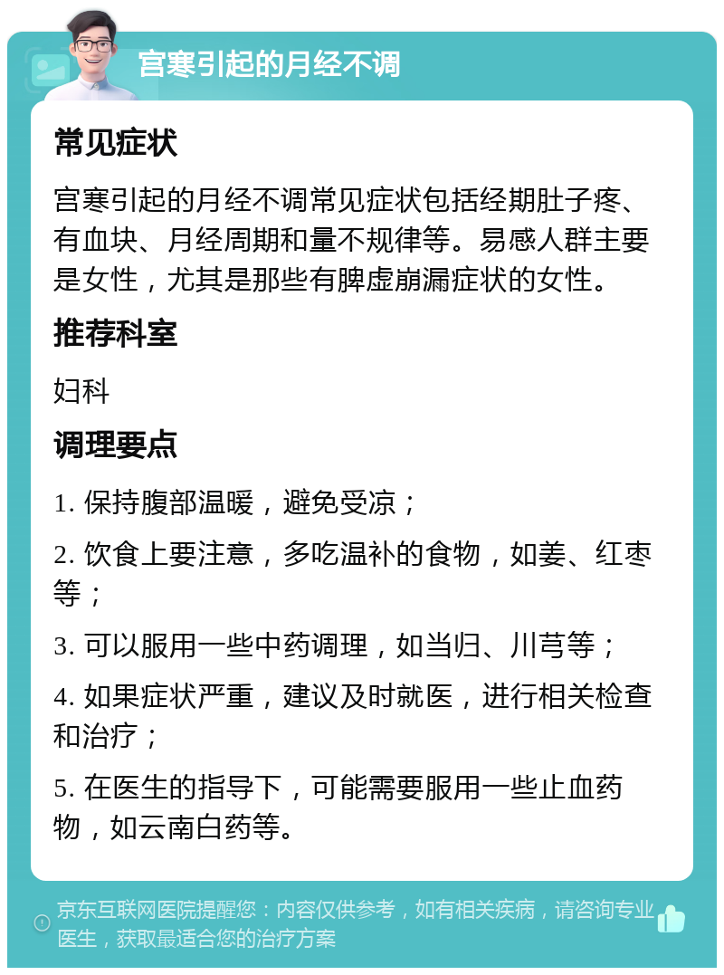 宫寒引起的月经不调 常见症状 宫寒引起的月经不调常见症状包括经期肚子疼、有血块、月经周期和量不规律等。易感人群主要是女性，尤其是那些有脾虚崩漏症状的女性。 推荐科室 妇科 调理要点 1. 保持腹部温暖，避免受凉； 2. 饮食上要注意，多吃温补的食物，如姜、红枣等； 3. 可以服用一些中药调理，如当归、川芎等； 4. 如果症状严重，建议及时就医，进行相关检查和治疗； 5. 在医生的指导下，可能需要服用一些止血药物，如云南白药等。