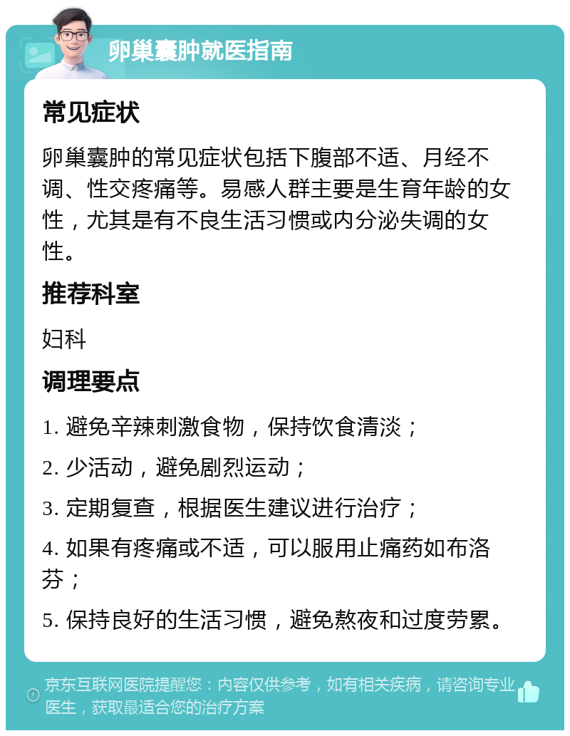 卵巢囊肿就医指南 常见症状 卵巢囊肿的常见症状包括下腹部不适、月经不调、性交疼痛等。易感人群主要是生育年龄的女性，尤其是有不良生活习惯或内分泌失调的女性。 推荐科室 妇科 调理要点 1. 避免辛辣刺激食物，保持饮食清淡； 2. 少活动，避免剧烈运动； 3. 定期复查，根据医生建议进行治疗； 4. 如果有疼痛或不适，可以服用止痛药如布洛芬； 5. 保持良好的生活习惯，避免熬夜和过度劳累。