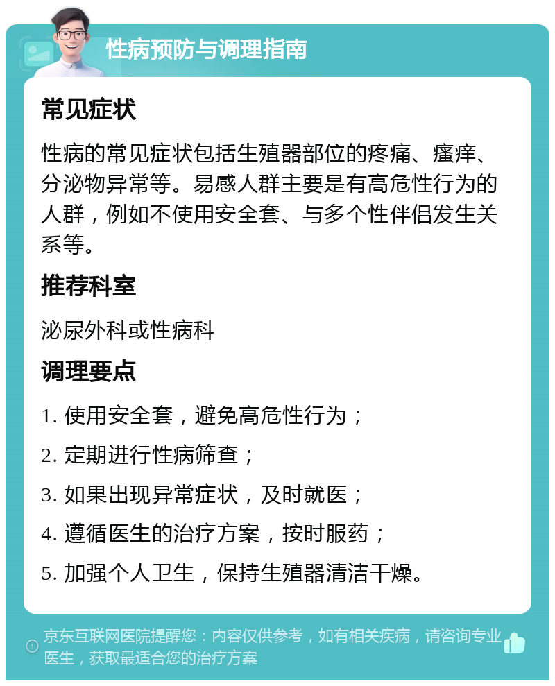 性病预防与调理指南 常见症状 性病的常见症状包括生殖器部位的疼痛、瘙痒、分泌物异常等。易感人群主要是有高危性行为的人群，例如不使用安全套、与多个性伴侣发生关系等。 推荐科室 泌尿外科或性病科 调理要点 1. 使用安全套，避免高危性行为； 2. 定期进行性病筛查； 3. 如果出现异常症状，及时就医； 4. 遵循医生的治疗方案，按时服药； 5. 加强个人卫生，保持生殖器清洁干燥。