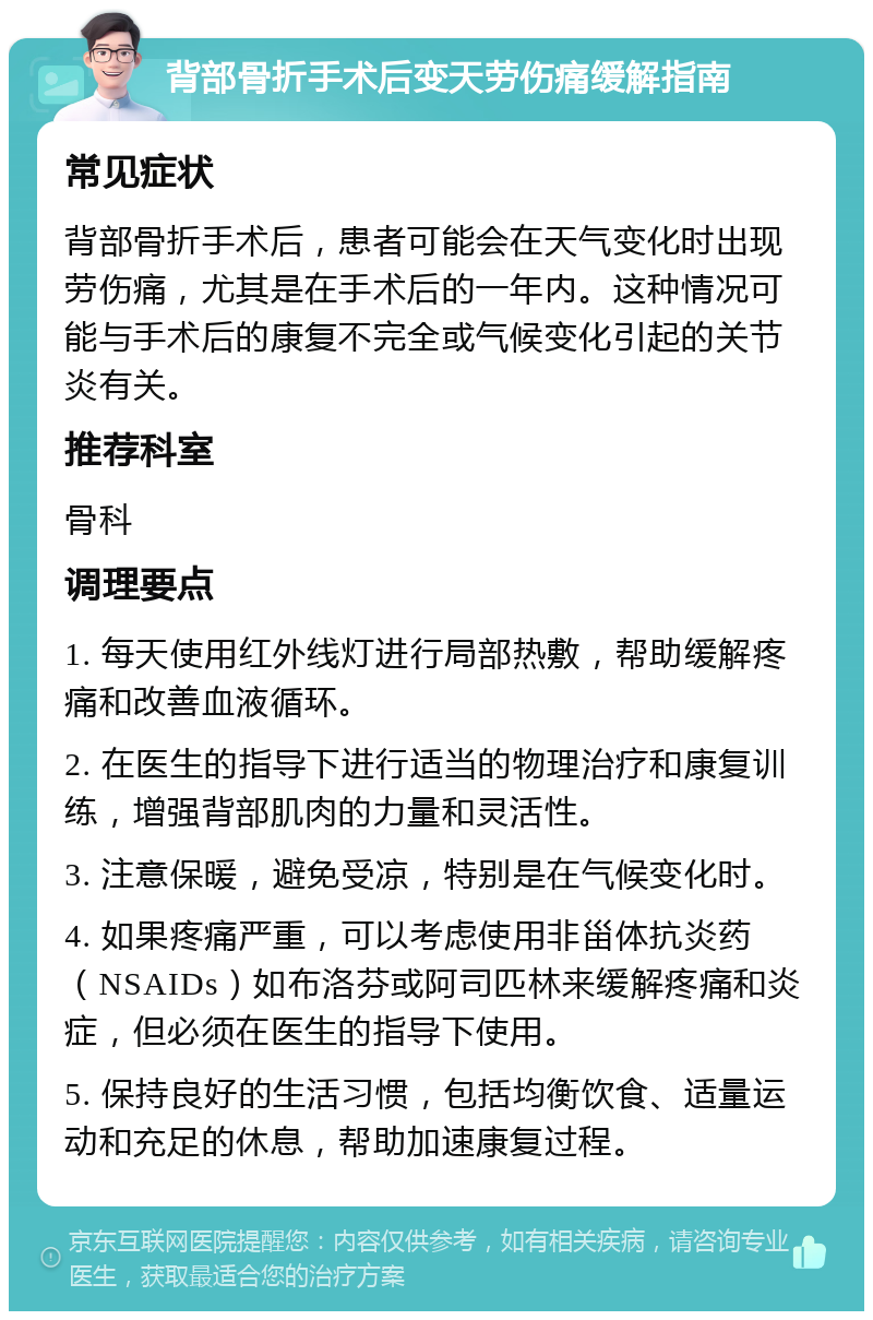 背部骨折手术后变天劳伤痛缓解指南 常见症状 背部骨折手术后，患者可能会在天气变化时出现劳伤痛，尤其是在手术后的一年内。这种情况可能与手术后的康复不完全或气候变化引起的关节炎有关。 推荐科室 骨科 调理要点 1. 每天使用红外线灯进行局部热敷，帮助缓解疼痛和改善血液循环。 2. 在医生的指导下进行适当的物理治疗和康复训练，增强背部肌肉的力量和灵活性。 3. 注意保暖，避免受凉，特别是在气候变化时。 4. 如果疼痛严重，可以考虑使用非甾体抗炎药（NSAIDs）如布洛芬或阿司匹林来缓解疼痛和炎症，但必须在医生的指导下使用。 5. 保持良好的生活习惯，包括均衡饮食、适量运动和充足的休息，帮助加速康复过程。