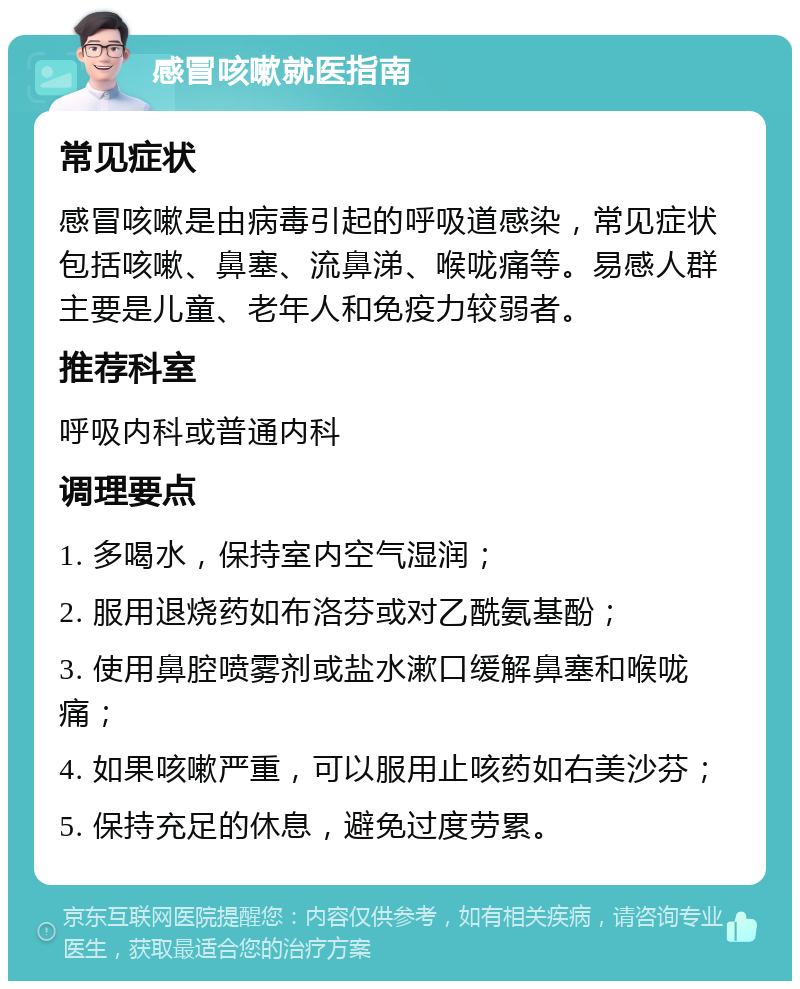 感冒咳嗽就医指南 常见症状 感冒咳嗽是由病毒引起的呼吸道感染，常见症状包括咳嗽、鼻塞、流鼻涕、喉咙痛等。易感人群主要是儿童、老年人和免疫力较弱者。 推荐科室 呼吸内科或普通内科 调理要点 1. 多喝水，保持室内空气湿润； 2. 服用退烧药如布洛芬或对乙酰氨基酚； 3. 使用鼻腔喷雾剂或盐水漱口缓解鼻塞和喉咙痛； 4. 如果咳嗽严重，可以服用止咳药如右美沙芬； 5. 保持充足的休息，避免过度劳累。