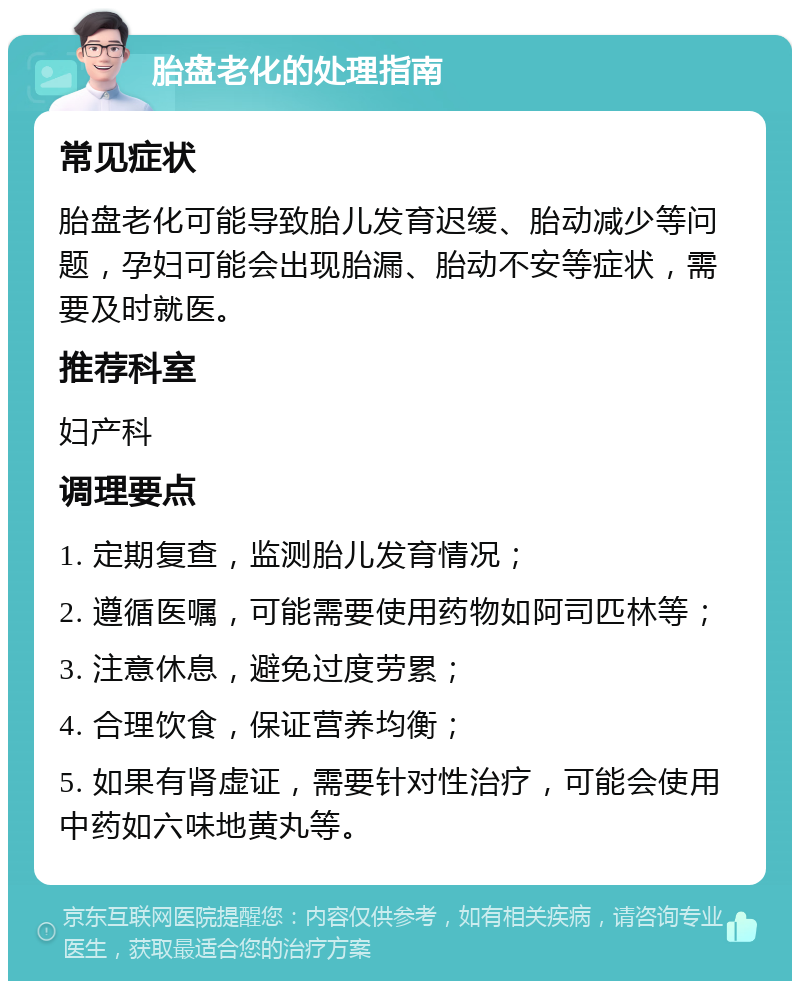 胎盘老化的处理指南 常见症状 胎盘老化可能导致胎儿发育迟缓、胎动减少等问题，孕妇可能会出现胎漏、胎动不安等症状，需要及时就医。 推荐科室 妇产科 调理要点 1. 定期复查，监测胎儿发育情况； 2. 遵循医嘱，可能需要使用药物如阿司匹林等； 3. 注意休息，避免过度劳累； 4. 合理饮食，保证营养均衡； 5. 如果有肾虚证，需要针对性治疗，可能会使用中药如六味地黄丸等。