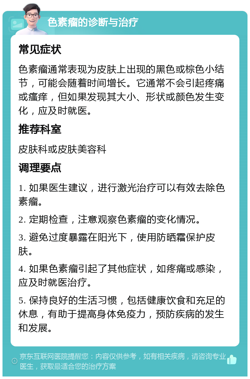 色素瘤的诊断与治疗 常见症状 色素瘤通常表现为皮肤上出现的黑色或棕色小结节，可能会随着时间增长。它通常不会引起疼痛或瘙痒，但如果发现其大小、形状或颜色发生变化，应及时就医。 推荐科室 皮肤科或皮肤美容科 调理要点 1. 如果医生建议，进行激光治疗可以有效去除色素瘤。 2. 定期检查，注意观察色素瘤的变化情况。 3. 避免过度暴露在阳光下，使用防晒霜保护皮肤。 4. 如果色素瘤引起了其他症状，如疼痛或感染，应及时就医治疗。 5. 保持良好的生活习惯，包括健康饮食和充足的休息，有助于提高身体免疫力，预防疾病的发生和发展。