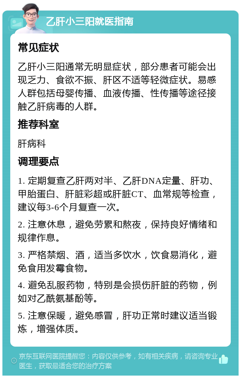 乙肝小三阳就医指南 常见症状 乙肝小三阳通常无明显症状，部分患者可能会出现乏力、食欲不振、肝区不适等轻微症状。易感人群包括母婴传播、血液传播、性传播等途径接触乙肝病毒的人群。 推荐科室 肝病科 调理要点 1. 定期复查乙肝两对半、乙肝DNA定量、肝功、甲胎蛋白、肝脏彩超或肝脏CT、血常规等检查，建议每3-6个月复查一次。 2. 注意休息，避免劳累和熬夜，保持良好情绪和规律作息。 3. 严格禁烟、酒，适当多饮水，饮食易消化，避免食用发霉食物。 4. 避免乱服药物，特别是会损伤肝脏的药物，例如对乙酰氨基酚等。 5. 注意保暖，避免感冒，肝功正常时建议适当锻炼，增强体质。