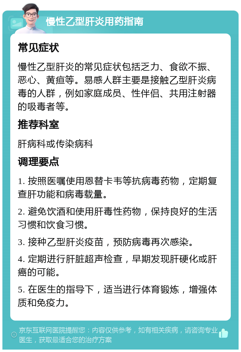 慢性乙型肝炎用药指南 常见症状 慢性乙型肝炎的常见症状包括乏力、食欲不振、恶心、黄疸等。易感人群主要是接触乙型肝炎病毒的人群，例如家庭成员、性伴侣、共用注射器的吸毒者等。 推荐科室 肝病科或传染病科 调理要点 1. 按照医嘱使用恩替卡韦等抗病毒药物，定期复查肝功能和病毒载量。 2. 避免饮酒和使用肝毒性药物，保持良好的生活习惯和饮食习惯。 3. 接种乙型肝炎疫苗，预防病毒再次感染。 4. 定期进行肝脏超声检查，早期发现肝硬化或肝癌的可能。 5. 在医生的指导下，适当进行体育锻炼，增强体质和免疫力。