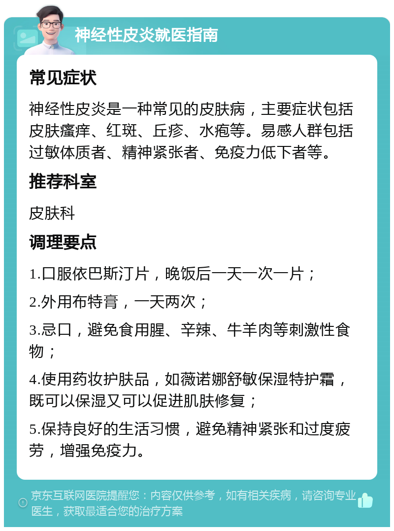 神经性皮炎就医指南 常见症状 神经性皮炎是一种常见的皮肤病，主要症状包括皮肤瘙痒、红斑、丘疹、水疱等。易感人群包括过敏体质者、精神紧张者、免疫力低下者等。 推荐科室 皮肤科 调理要点 1.口服依巴斯汀片，晚饭后一天一次一片； 2.外用布特膏，一天两次； 3.忌口，避免食用腥、辛辣、牛羊肉等刺激性食物； 4.使用药妆护肤品，如薇诺娜舒敏保湿特护霜，既可以保湿又可以促进肌肤修复； 5.保持良好的生活习惯，避免精神紧张和过度疲劳，增强免疫力。