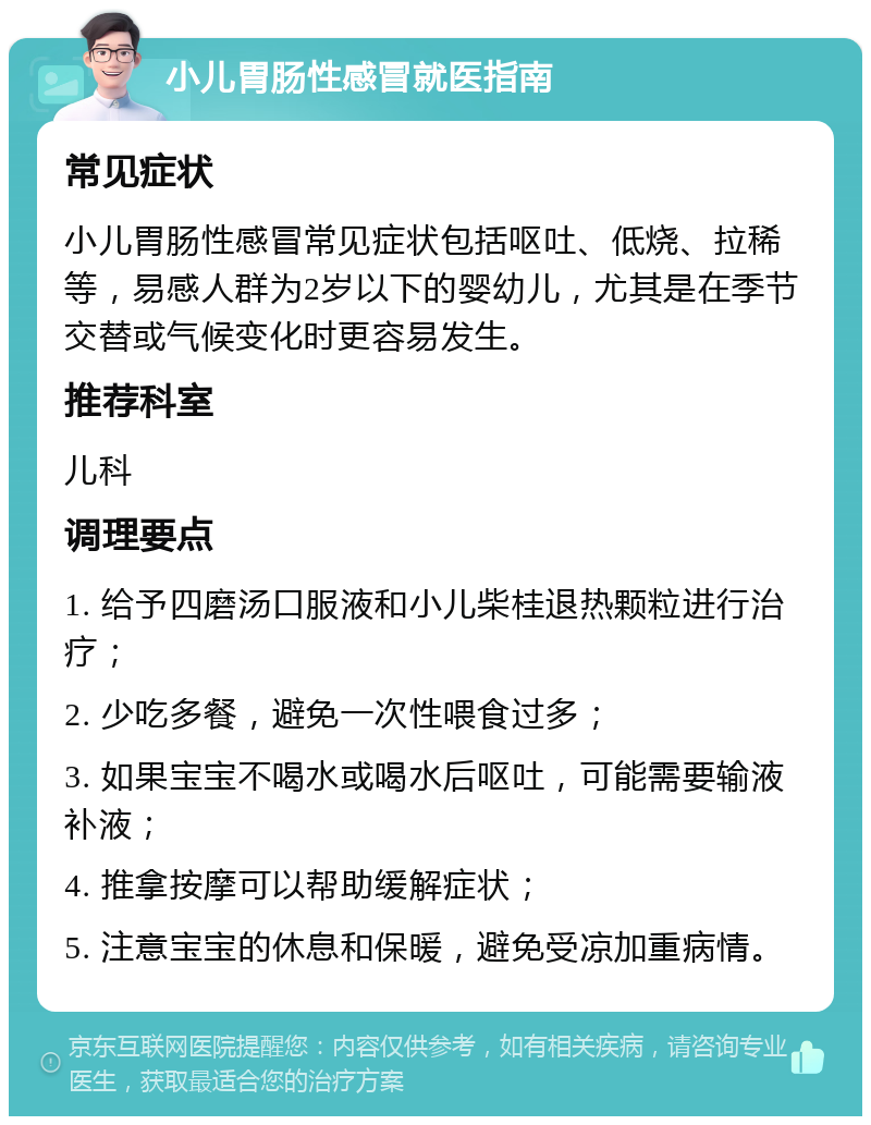 小儿胃肠性感冒就医指南 常见症状 小儿胃肠性感冒常见症状包括呕吐、低烧、拉稀等，易感人群为2岁以下的婴幼儿，尤其是在季节交替或气候变化时更容易发生。 推荐科室 儿科 调理要点 1. 给予四磨汤口服液和小儿柴桂退热颗粒进行治疗； 2. 少吃多餐，避免一次性喂食过多； 3. 如果宝宝不喝水或喝水后呕吐，可能需要输液补液； 4. 推拿按摩可以帮助缓解症状； 5. 注意宝宝的休息和保暖，避免受凉加重病情。