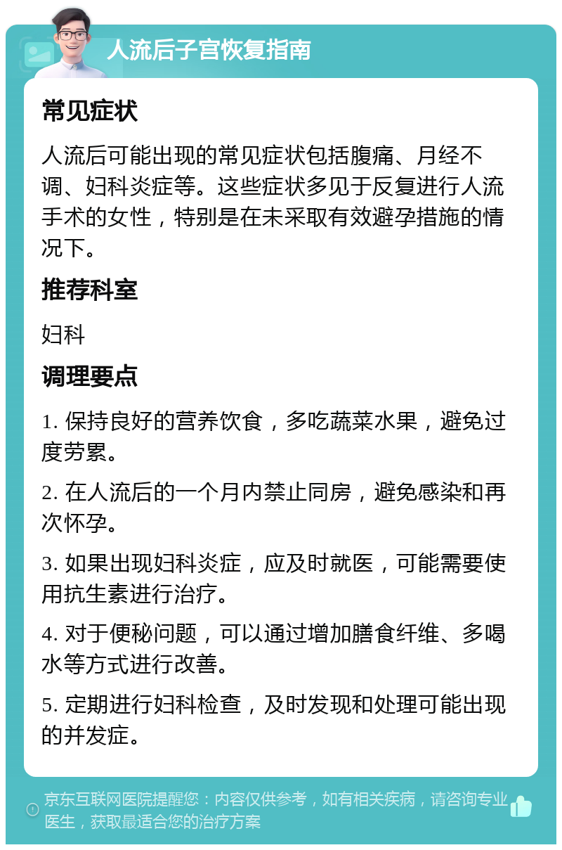 人流后子宫恢复指南 常见症状 人流后可能出现的常见症状包括腹痛、月经不调、妇科炎症等。这些症状多见于反复进行人流手术的女性，特别是在未采取有效避孕措施的情况下。 推荐科室 妇科 调理要点 1. 保持良好的营养饮食，多吃蔬菜水果，避免过度劳累。 2. 在人流后的一个月内禁止同房，避免感染和再次怀孕。 3. 如果出现妇科炎症，应及时就医，可能需要使用抗生素进行治疗。 4. 对于便秘问题，可以通过增加膳食纤维、多喝水等方式进行改善。 5. 定期进行妇科检查，及时发现和处理可能出现的并发症。