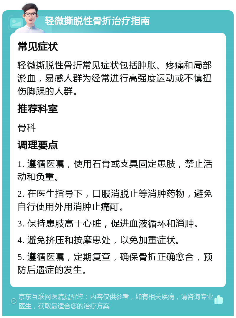 轻微撕脱性骨折治疗指南 常见症状 轻微撕脱性骨折常见症状包括肿胀、疼痛和局部淤血，易感人群为经常进行高强度运动或不慎扭伤脚踝的人群。 推荐科室 骨科 调理要点 1. 遵循医嘱，使用石膏或支具固定患肢，禁止活动和负重。 2. 在医生指导下，口服消脱止等消肿药物，避免自行使用外用消肿止痛酊。 3. 保持患肢高于心脏，促进血液循环和消肿。 4. 避免挤压和按摩患处，以免加重症状。 5. 遵循医嘱，定期复查，确保骨折正确愈合，预防后遗症的发生。