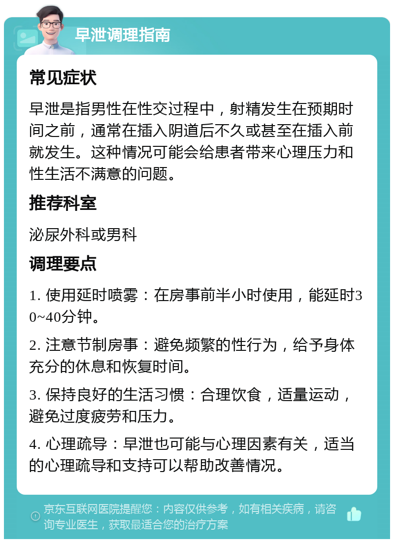 早泄调理指南 常见症状 早泄是指男性在性交过程中，射精发生在预期时间之前，通常在插入阴道后不久或甚至在插入前就发生。这种情况可能会给患者带来心理压力和性生活不满意的问题。 推荐科室 泌尿外科或男科 调理要点 1. 使用延时喷雾：在房事前半小时使用，能延时30~40分钟。 2. 注意节制房事：避免频繁的性行为，给予身体充分的休息和恢复时间。 3. 保持良好的生活习惯：合理饮食，适量运动，避免过度疲劳和压力。 4. 心理疏导：早泄也可能与心理因素有关，适当的心理疏导和支持可以帮助改善情况。