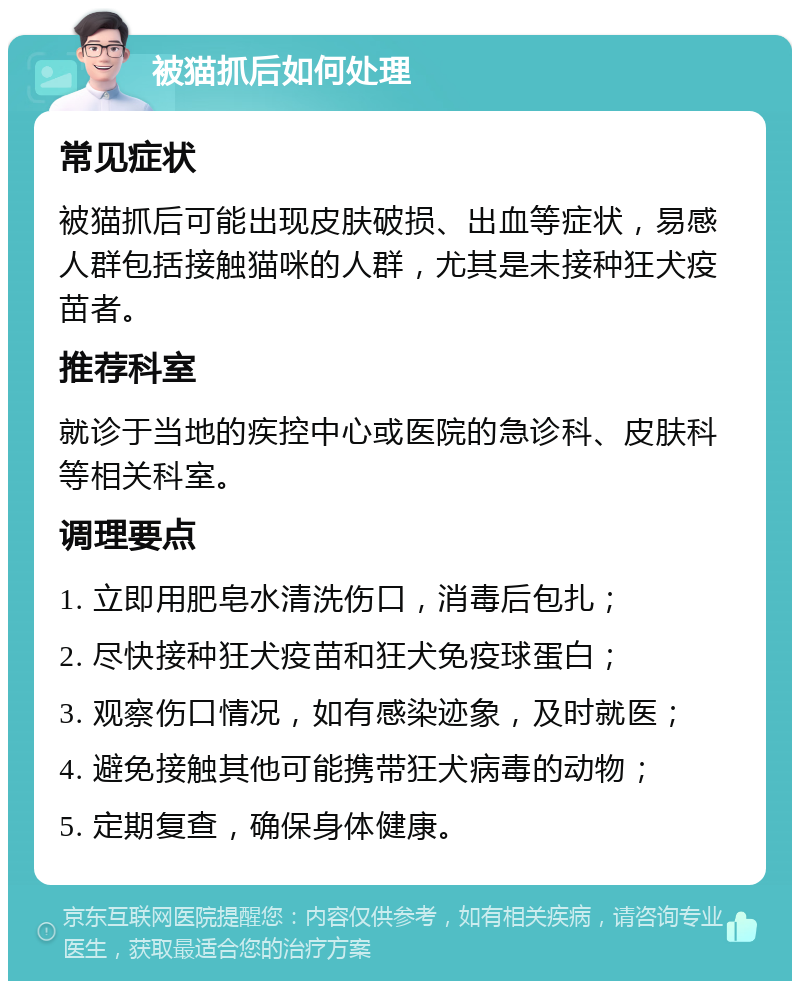 被猫抓后如何处理 常见症状 被猫抓后可能出现皮肤破损、出血等症状，易感人群包括接触猫咪的人群，尤其是未接种狂犬疫苗者。 推荐科室 就诊于当地的疾控中心或医院的急诊科、皮肤科等相关科室。 调理要点 1. 立即用肥皂水清洗伤口，消毒后包扎； 2. 尽快接种狂犬疫苗和狂犬免疫球蛋白； 3. 观察伤口情况，如有感染迹象，及时就医； 4. 避免接触其他可能携带狂犬病毒的动物； 5. 定期复查，确保身体健康。