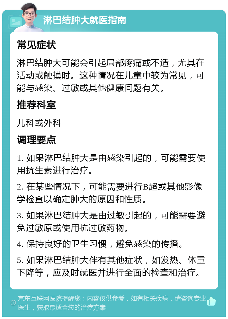 淋巴结肿大就医指南 常见症状 淋巴结肿大可能会引起局部疼痛或不适，尤其在活动或触摸时。这种情况在儿童中较为常见，可能与感染、过敏或其他健康问题有关。 推荐科室 儿科或外科 调理要点 1. 如果淋巴结肿大是由感染引起的，可能需要使用抗生素进行治疗。 2. 在某些情况下，可能需要进行B超或其他影像学检查以确定肿大的原因和性质。 3. 如果淋巴结肿大是由过敏引起的，可能需要避免过敏原或使用抗过敏药物。 4. 保持良好的卫生习惯，避免感染的传播。 5. 如果淋巴结肿大伴有其他症状，如发热、体重下降等，应及时就医并进行全面的检查和治疗。