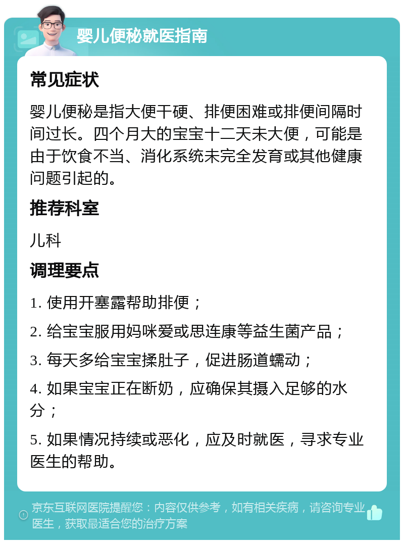 婴儿便秘就医指南 常见症状 婴儿便秘是指大便干硬、排便困难或排便间隔时间过长。四个月大的宝宝十二天未大便，可能是由于饮食不当、消化系统未完全发育或其他健康问题引起的。 推荐科室 儿科 调理要点 1. 使用开塞露帮助排便； 2. 给宝宝服用妈咪爱或思连康等益生菌产品； 3. 每天多给宝宝揉肚子，促进肠道蠕动； 4. 如果宝宝正在断奶，应确保其摄入足够的水分； 5. 如果情况持续或恶化，应及时就医，寻求专业医生的帮助。