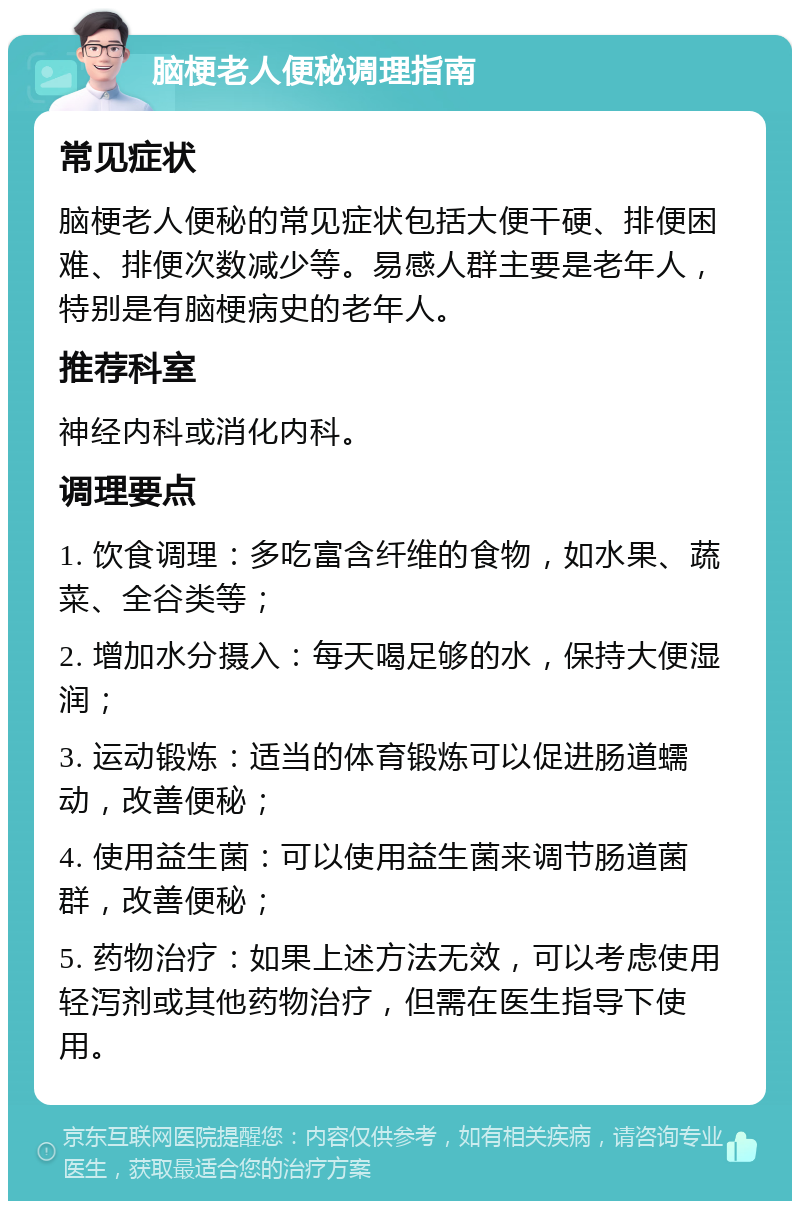 脑梗老人便秘调理指南 常见症状 脑梗老人便秘的常见症状包括大便干硬、排便困难、排便次数减少等。易感人群主要是老年人，特别是有脑梗病史的老年人。 推荐科室 神经内科或消化内科。 调理要点 1. 饮食调理：多吃富含纤维的食物，如水果、蔬菜、全谷类等； 2. 增加水分摄入：每天喝足够的水，保持大便湿润； 3. 运动锻炼：适当的体育锻炼可以促进肠道蠕动，改善便秘； 4. 使用益生菌：可以使用益生菌来调节肠道菌群，改善便秘； 5. 药物治疗：如果上述方法无效，可以考虑使用轻泻剂或其他药物治疗，但需在医生指导下使用。