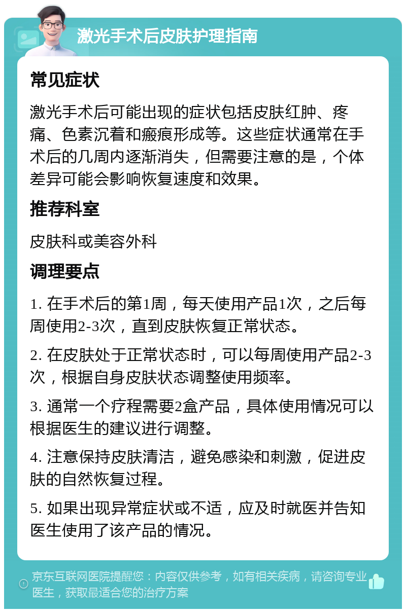 激光手术后皮肤护理指南 常见症状 激光手术后可能出现的症状包括皮肤红肿、疼痛、色素沉着和瘢痕形成等。这些症状通常在手术后的几周内逐渐消失，但需要注意的是，个体差异可能会影响恢复速度和效果。 推荐科室 皮肤科或美容外科 调理要点 1. 在手术后的第1周，每天使用产品1次，之后每周使用2-3次，直到皮肤恢复正常状态。 2. 在皮肤处于正常状态时，可以每周使用产品2-3次，根据自身皮肤状态调整使用频率。 3. 通常一个疗程需要2盒产品，具体使用情况可以根据医生的建议进行调整。 4. 注意保持皮肤清洁，避免感染和刺激，促进皮肤的自然恢复过程。 5. 如果出现异常症状或不适，应及时就医并告知医生使用了该产品的情况。