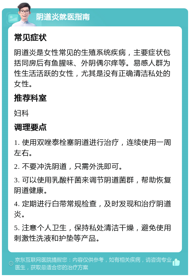 阴道炎就医指南 常见症状 阴道炎是女性常见的生殖系统疾病，主要症状包括同房后有鱼腥味、外阴偶尔痒等。易感人群为性生活活跃的女性，尤其是没有正确清洁私处的女性。 推荐科室 妇科 调理要点 1. 使用双唑泰栓塞阴道进行治疗，连续使用一周左右。 2. 不要冲洗阴道，只需外洗即可。 3. 可以使用乳酸杆菌来调节阴道菌群，帮助恢复阴道健康。 4. 定期进行白带常规检查，及时发现和治疗阴道炎。 5. 注意个人卫生，保持私处清洁干燥，避免使用刺激性洗液和护垫等产品。