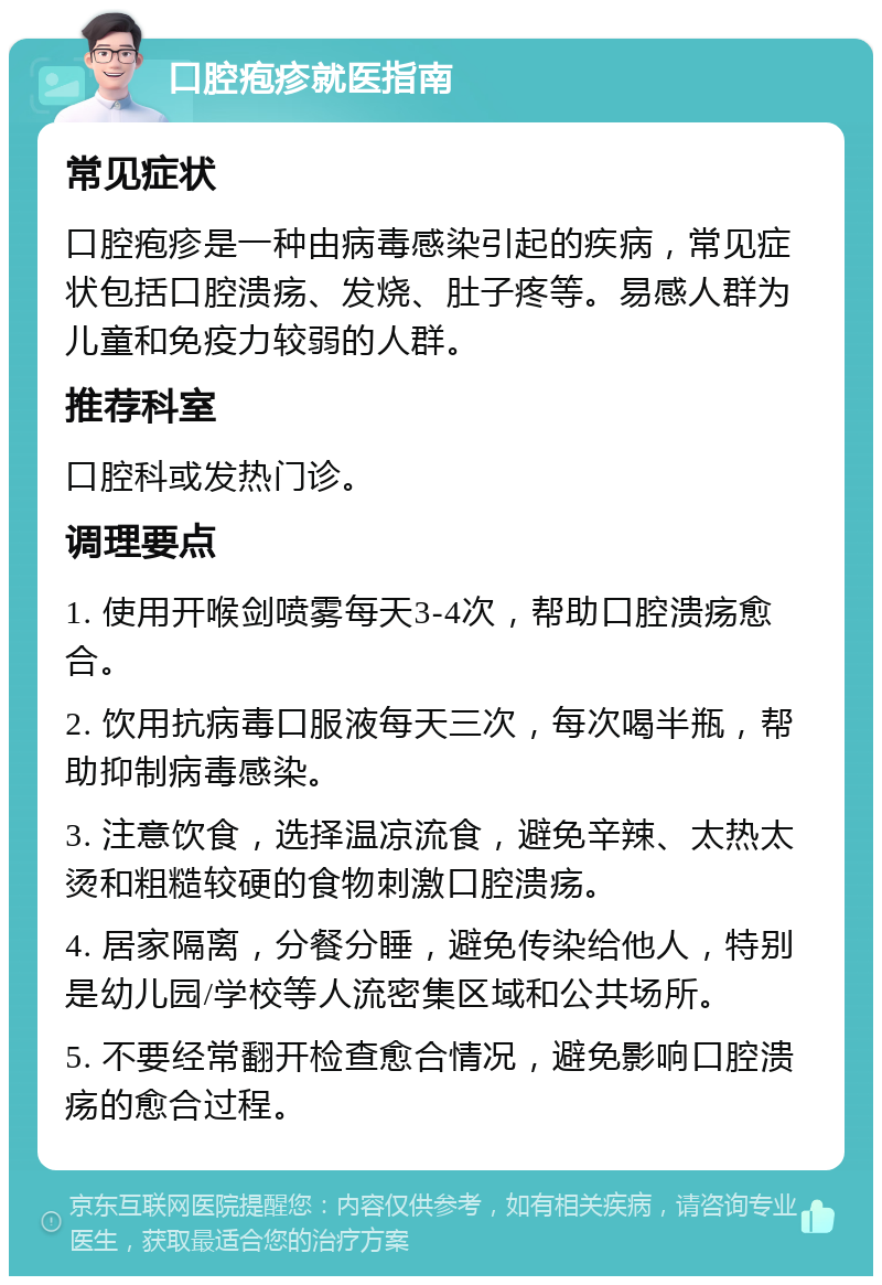 口腔疱疹就医指南 常见症状 口腔疱疹是一种由病毒感染引起的疾病，常见症状包括口腔溃疡、发烧、肚子疼等。易感人群为儿童和免疫力较弱的人群。 推荐科室 口腔科或发热门诊。 调理要点 1. 使用开喉剑喷雾每天3-4次，帮助口腔溃疡愈合。 2. 饮用抗病毒口服液每天三次，每次喝半瓶，帮助抑制病毒感染。 3. 注意饮食，选择温凉流食，避免辛辣、太热太烫和粗糙较硬的食物刺激口腔溃疡。 4. 居家隔离，分餐分睡，避免传染给他人，特别是幼儿园/学校等人流密集区域和公共场所。 5. 不要经常翻开检查愈合情况，避免影响口腔溃疡的愈合过程。