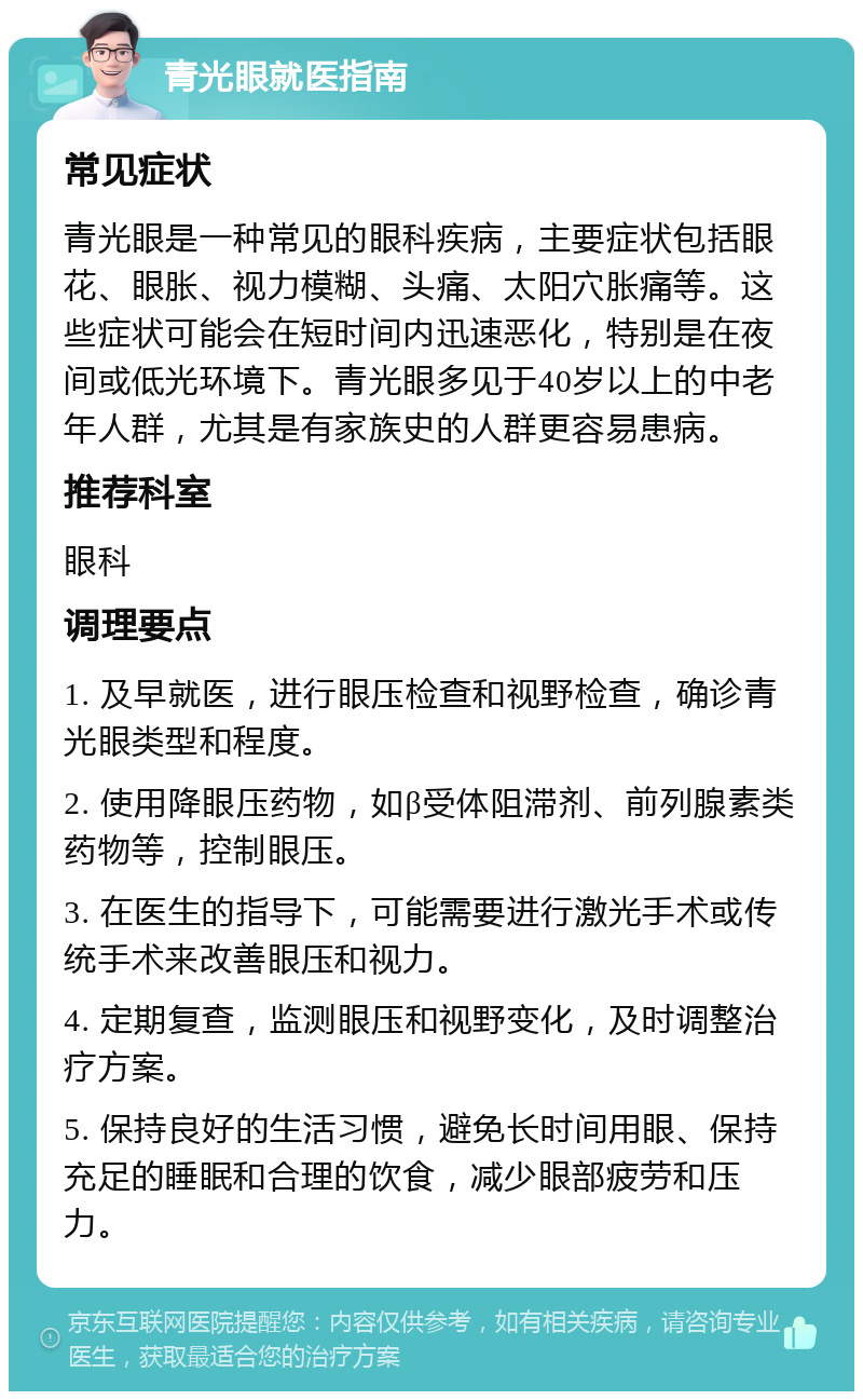 青光眼就医指南 常见症状 青光眼是一种常见的眼科疾病，主要症状包括眼花、眼胀、视力模糊、头痛、太阳穴胀痛等。这些症状可能会在短时间内迅速恶化，特别是在夜间或低光环境下。青光眼多见于40岁以上的中老年人群，尤其是有家族史的人群更容易患病。 推荐科室 眼科 调理要点 1. 及早就医，进行眼压检查和视野检查，确诊青光眼类型和程度。 2. 使用降眼压药物，如β受体阻滞剂、前列腺素类药物等，控制眼压。 3. 在医生的指导下，可能需要进行激光手术或传统手术来改善眼压和视力。 4. 定期复查，监测眼压和视野变化，及时调整治疗方案。 5. 保持良好的生活习惯，避免长时间用眼、保持充足的睡眠和合理的饮食，减少眼部疲劳和压力。