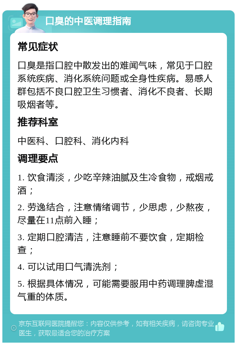 口臭的中医调理指南 常见症状 口臭是指口腔中散发出的难闻气味，常见于口腔系统疾病、消化系统问题或全身性疾病。易感人群包括不良口腔卫生习惯者、消化不良者、长期吸烟者等。 推荐科室 中医科、口腔科、消化内科 调理要点 1. 饮食清淡，少吃辛辣油腻及生冷食物，戒烟戒酒； 2. 劳逸结合，注意情绪调节，少思虑，少熬夜，尽量在11点前入睡； 3. 定期口腔清洁，注意睡前不要饮食，定期检查； 4. 可以试用口气清洗剂； 5. 根据具体情况，可能需要服用中药调理脾虚湿气重的体质。