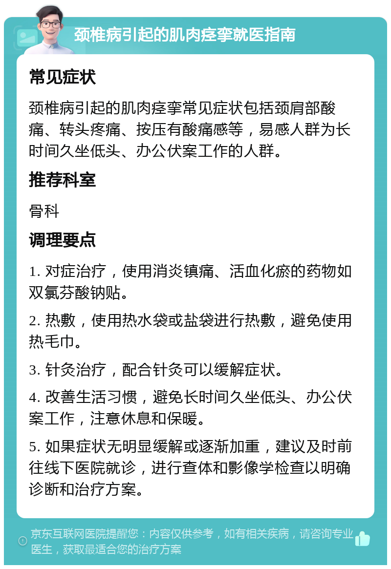 颈椎病引起的肌肉痉挛就医指南 常见症状 颈椎病引起的肌肉痉挛常见症状包括颈肩部酸痛、转头疼痛、按压有酸痛感等，易感人群为长时间久坐低头、办公伏案工作的人群。 推荐科室 骨科 调理要点 1. 对症治疗，使用消炎镇痛、活血化瘀的药物如双氯芬酸钠贴。 2. 热敷，使用热水袋或盐袋进行热敷，避免使用热毛巾。 3. 针灸治疗，配合针灸可以缓解症状。 4. 改善生活习惯，避免长时间久坐低头、办公伏案工作，注意休息和保暖。 5. 如果症状无明显缓解或逐渐加重，建议及时前往线下医院就诊，进行查体和影像学检查以明确诊断和治疗方案。