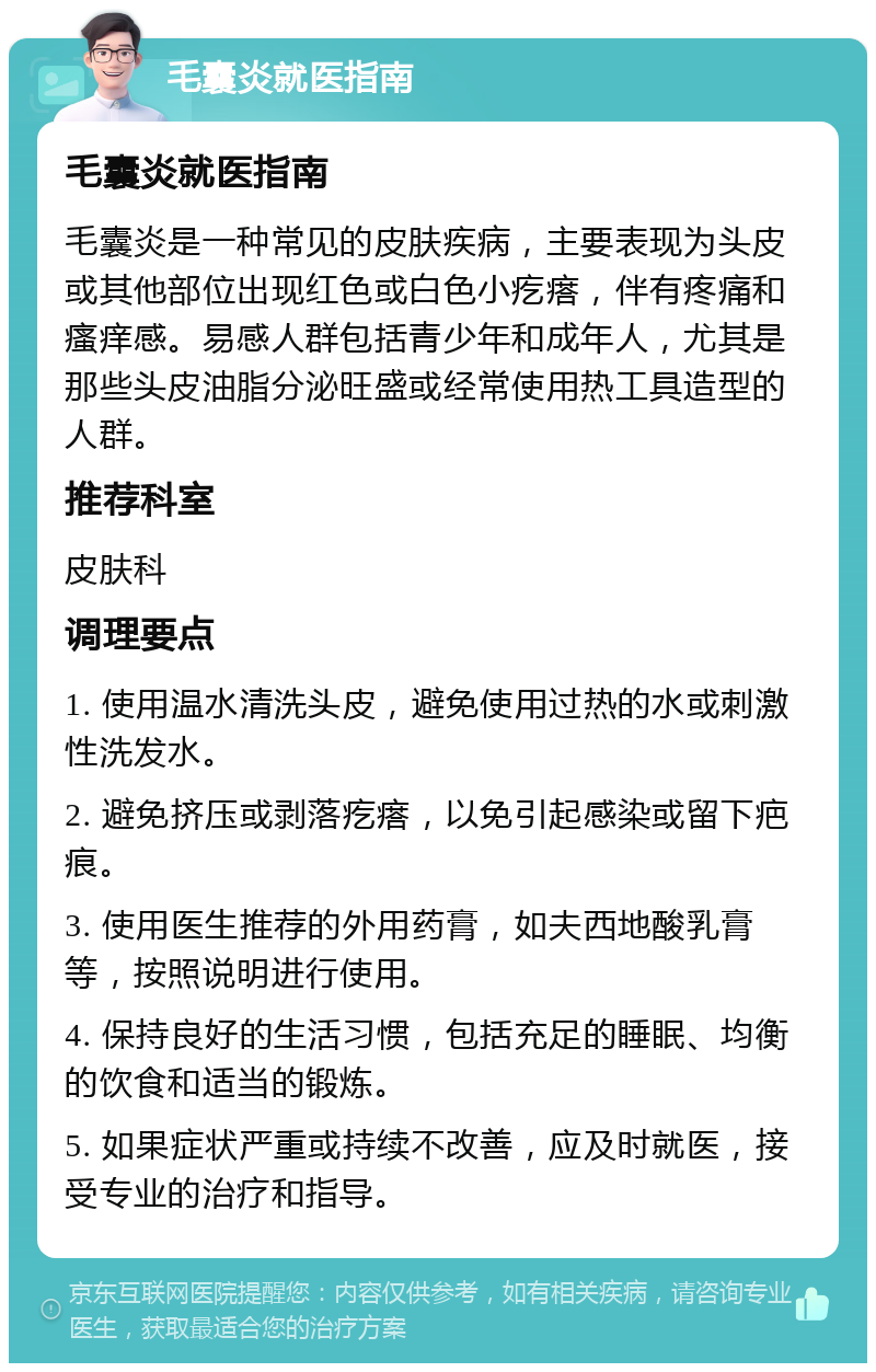 毛囊炎就医指南 毛囊炎就医指南 毛囊炎是一种常见的皮肤疾病，主要表现为头皮或其他部位出现红色或白色小疙瘩，伴有疼痛和瘙痒感。易感人群包括青少年和成年人，尤其是那些头皮油脂分泌旺盛或经常使用热工具造型的人群。 推荐科室 皮肤科 调理要点 1. 使用温水清洗头皮，避免使用过热的水或刺激性洗发水。 2. 避免挤压或剥落疙瘩，以免引起感染或留下疤痕。 3. 使用医生推荐的外用药膏，如夫西地酸乳膏等，按照说明进行使用。 4. 保持良好的生活习惯，包括充足的睡眠、均衡的饮食和适当的锻炼。 5. 如果症状严重或持续不改善，应及时就医，接受专业的治疗和指导。