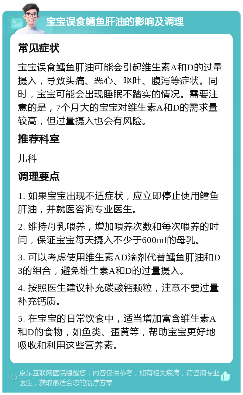 宝宝误食鳕鱼肝油的影响及调理 常见症状 宝宝误食鳕鱼肝油可能会引起维生素A和D的过量摄入，导致头痛、恶心、呕吐、腹泻等症状。同时，宝宝可能会出现睡眠不踏实的情况。需要注意的是，7个月大的宝宝对维生素A和D的需求量较高，但过量摄入也会有风险。 推荐科室 儿科 调理要点 1. 如果宝宝出现不适症状，应立即停止使用鳕鱼肝油，并就医咨询专业医生。 2. 维持母乳喂养，增加喂养次数和每次喂养的时间，保证宝宝每天摄入不少于600ml的母乳。 3. 可以考虑使用维生素AD滴剂代替鳕鱼肝油和D3的组合，避免维生素A和D的过量摄入。 4. 按照医生建议补充碳酸钙颗粒，注意不要过量补充钙质。 5. 在宝宝的日常饮食中，适当增加富含维生素A和D的食物，如鱼类、蛋黄等，帮助宝宝更好地吸收和利用这些营养素。