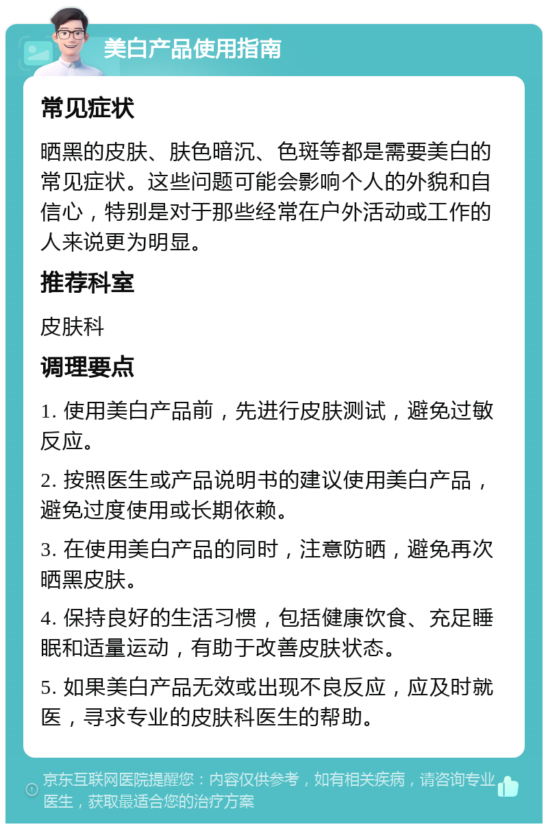 美白产品使用指南 常见症状 晒黑的皮肤、肤色暗沉、色斑等都是需要美白的常见症状。这些问题可能会影响个人的外貌和自信心，特别是对于那些经常在户外活动或工作的人来说更为明显。 推荐科室 皮肤科 调理要点 1. 使用美白产品前，先进行皮肤测试，避免过敏反应。 2. 按照医生或产品说明书的建议使用美白产品，避免过度使用或长期依赖。 3. 在使用美白产品的同时，注意防晒，避免再次晒黑皮肤。 4. 保持良好的生活习惯，包括健康饮食、充足睡眠和适量运动，有助于改善皮肤状态。 5. 如果美白产品无效或出现不良反应，应及时就医，寻求专业的皮肤科医生的帮助。