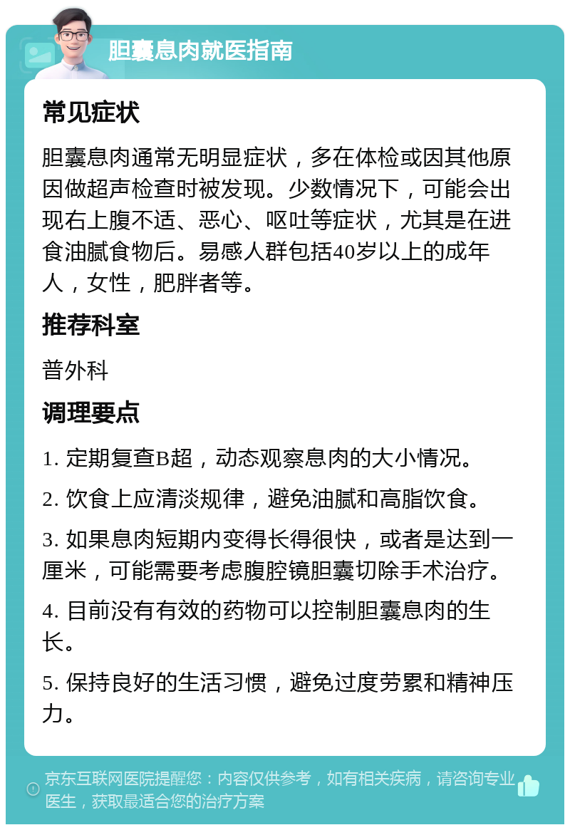 胆囊息肉就医指南 常见症状 胆囊息肉通常无明显症状，多在体检或因其他原因做超声检查时被发现。少数情况下，可能会出现右上腹不适、恶心、呕吐等症状，尤其是在进食油腻食物后。易感人群包括40岁以上的成年人，女性，肥胖者等。 推荐科室 普外科 调理要点 1. 定期复查B超，动态观察息肉的大小情况。 2. 饮食上应清淡规律，避免油腻和高脂饮食。 3. 如果息肉短期内变得长得很快，或者是达到一厘米，可能需要考虑腹腔镜胆囊切除手术治疗。 4. 目前没有有效的药物可以控制胆囊息肉的生长。 5. 保持良好的生活习惯，避免过度劳累和精神压力。