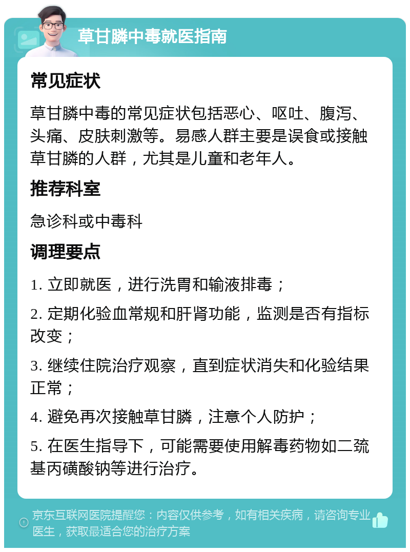 草甘膦中毒就医指南 常见症状 草甘膦中毒的常见症状包括恶心、呕吐、腹泻、头痛、皮肤刺激等。易感人群主要是误食或接触草甘膦的人群，尤其是儿童和老年人。 推荐科室 急诊科或中毒科 调理要点 1. 立即就医，进行洗胃和输液排毒； 2. 定期化验血常规和肝肾功能，监测是否有指标改变； 3. 继续住院治疗观察，直到症状消失和化验结果正常； 4. 避免再次接触草甘膦，注意个人防护； 5. 在医生指导下，可能需要使用解毒药物如二巯基丙磺酸钠等进行治疗。