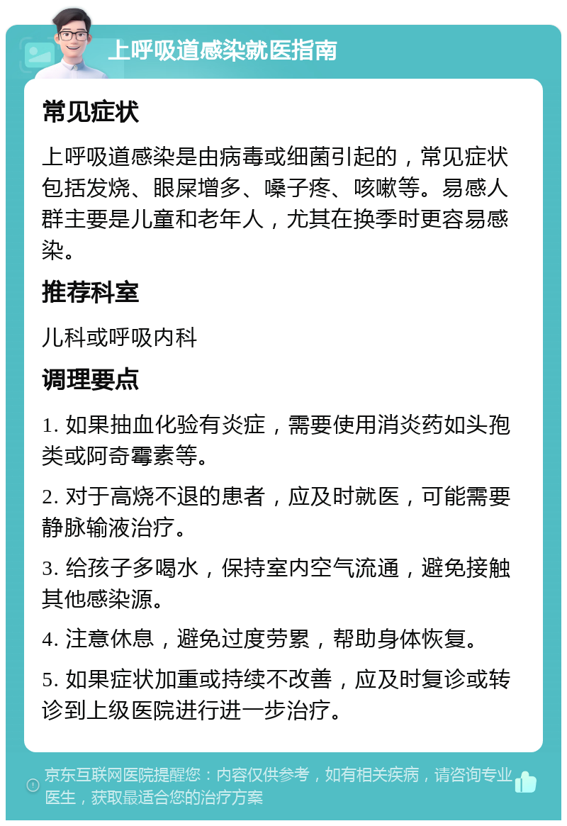 上呼吸道感染就医指南 常见症状 上呼吸道感染是由病毒或细菌引起的，常见症状包括发烧、眼屎增多、嗓子疼、咳嗽等。易感人群主要是儿童和老年人，尤其在换季时更容易感染。 推荐科室 儿科或呼吸内科 调理要点 1. 如果抽血化验有炎症，需要使用消炎药如头孢类或阿奇霉素等。 2. 对于高烧不退的患者，应及时就医，可能需要静脉输液治疗。 3. 给孩子多喝水，保持室内空气流通，避免接触其他感染源。 4. 注意休息，避免过度劳累，帮助身体恢复。 5. 如果症状加重或持续不改善，应及时复诊或转诊到上级医院进行进一步治疗。