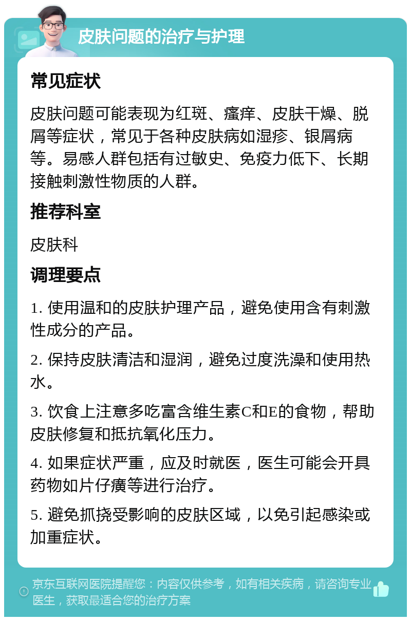 皮肤问题的治疗与护理 常见症状 皮肤问题可能表现为红斑、瘙痒、皮肤干燥、脱屑等症状，常见于各种皮肤病如湿疹、银屑病等。易感人群包括有过敏史、免疫力低下、长期接触刺激性物质的人群。 推荐科室 皮肤科 调理要点 1. 使用温和的皮肤护理产品，避免使用含有刺激性成分的产品。 2. 保持皮肤清洁和湿润，避免过度洗澡和使用热水。 3. 饮食上注意多吃富含维生素C和E的食物，帮助皮肤修复和抵抗氧化压力。 4. 如果症状严重，应及时就医，医生可能会开具药物如片仔癀等进行治疗。 5. 避免抓挠受影响的皮肤区域，以免引起感染或加重症状。