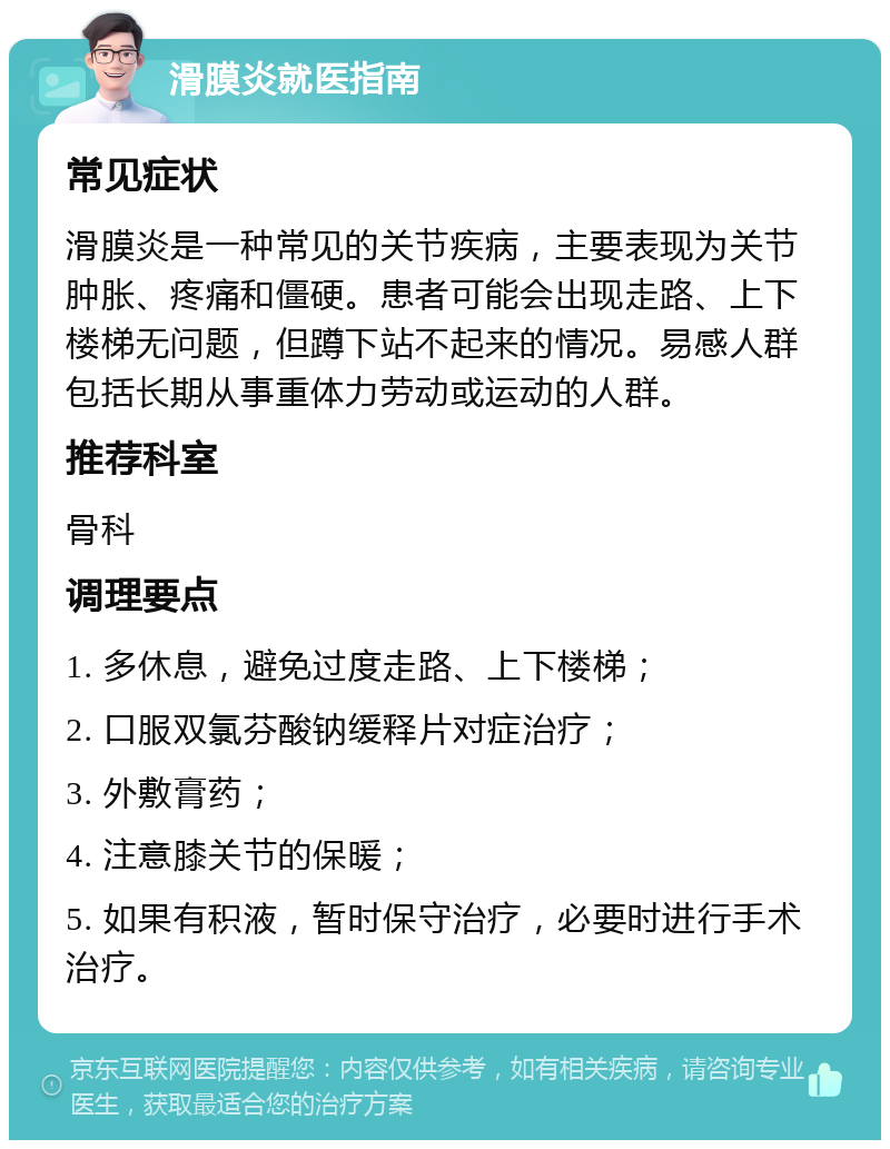 滑膜炎就医指南 常见症状 滑膜炎是一种常见的关节疾病，主要表现为关节肿胀、疼痛和僵硬。患者可能会出现走路、上下楼梯无问题，但蹲下站不起来的情况。易感人群包括长期从事重体力劳动或运动的人群。 推荐科室 骨科 调理要点 1. 多休息，避免过度走路、上下楼梯； 2. 口服双氯芬酸钠缓释片对症治疗； 3. 外敷膏药； 4. 注意膝关节的保暖； 5. 如果有积液，暂时保守治疗，必要时进行手术治疗。