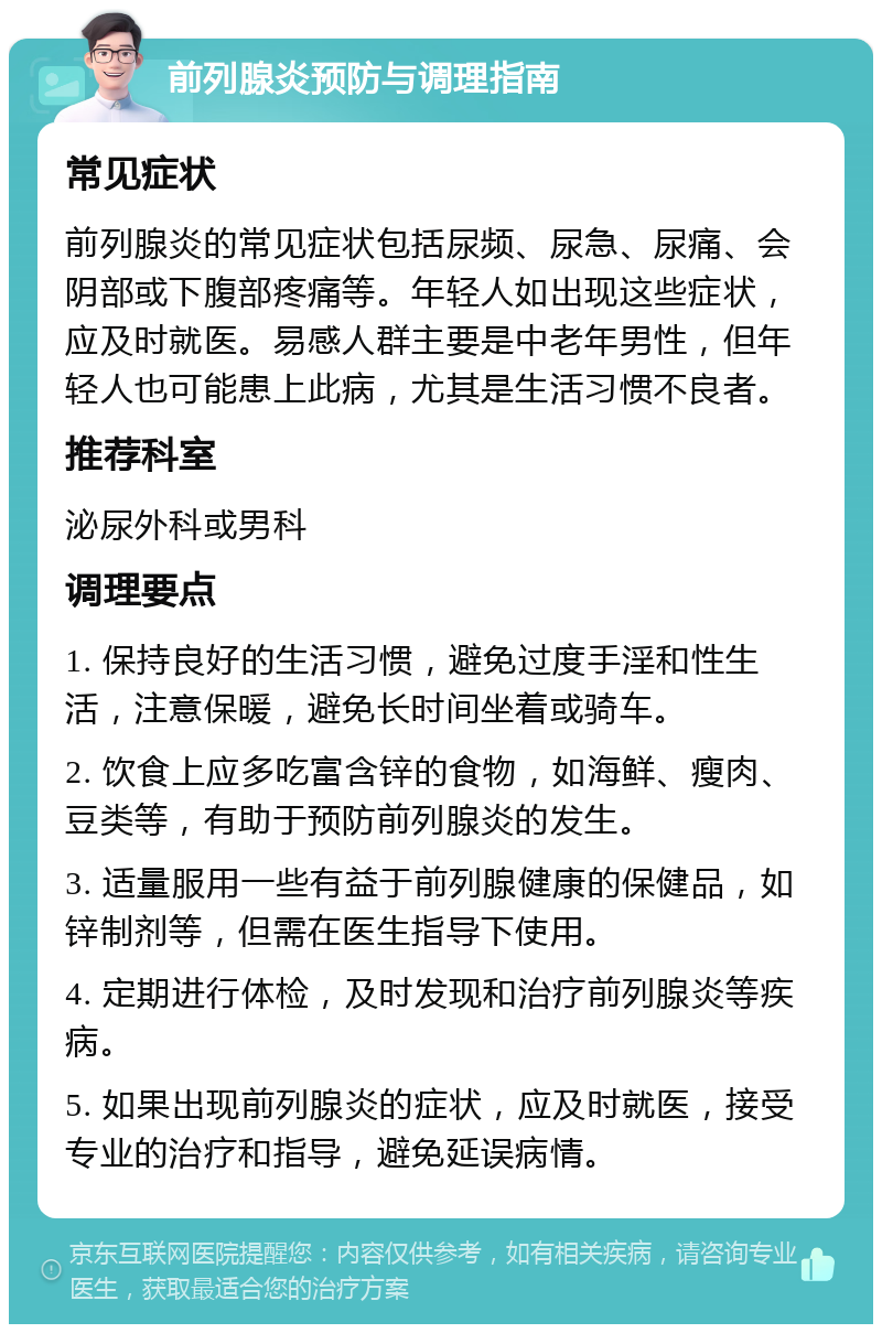 前列腺炎预防与调理指南 常见症状 前列腺炎的常见症状包括尿频、尿急、尿痛、会阴部或下腹部疼痛等。年轻人如出现这些症状，应及时就医。易感人群主要是中老年男性，但年轻人也可能患上此病，尤其是生活习惯不良者。 推荐科室 泌尿外科或男科 调理要点 1. 保持良好的生活习惯，避免过度手淫和性生活，注意保暖，避免长时间坐着或骑车。 2. 饮食上应多吃富含锌的食物，如海鲜、瘦肉、豆类等，有助于预防前列腺炎的发生。 3. 适量服用一些有益于前列腺健康的保健品，如锌制剂等，但需在医生指导下使用。 4. 定期进行体检，及时发现和治疗前列腺炎等疾病。 5. 如果出现前列腺炎的症状，应及时就医，接受专业的治疗和指导，避免延误病情。