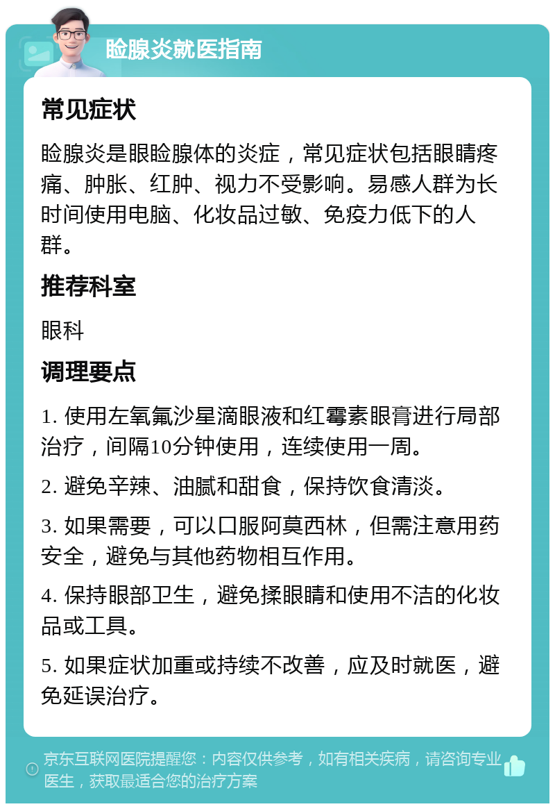 睑腺炎就医指南 常见症状 睑腺炎是眼睑腺体的炎症，常见症状包括眼睛疼痛、肿胀、红肿、视力不受影响。易感人群为长时间使用电脑、化妆品过敏、免疫力低下的人群。 推荐科室 眼科 调理要点 1. 使用左氧氟沙星滴眼液和红霉素眼膏进行局部治疗，间隔10分钟使用，连续使用一周。 2. 避免辛辣、油腻和甜食，保持饮食清淡。 3. 如果需要，可以口服阿莫西林，但需注意用药安全，避免与其他药物相互作用。 4. 保持眼部卫生，避免揉眼睛和使用不洁的化妆品或工具。 5. 如果症状加重或持续不改善，应及时就医，避免延误治疗。