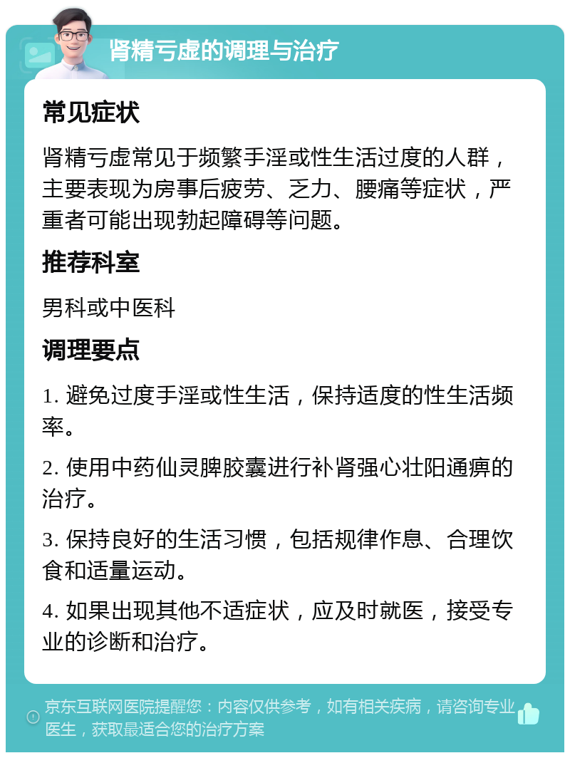 肾精亏虚的调理与治疗 常见症状 肾精亏虚常见于频繁手淫或性生活过度的人群，主要表现为房事后疲劳、乏力、腰痛等症状，严重者可能出现勃起障碍等问题。 推荐科室 男科或中医科 调理要点 1. 避免过度手淫或性生活，保持适度的性生活频率。 2. 使用中药仙灵脾胶囊进行补肾强心壮阳通痹的治疗。 3. 保持良好的生活习惯，包括规律作息、合理饮食和适量运动。 4. 如果出现其他不适症状，应及时就医，接受专业的诊断和治疗。