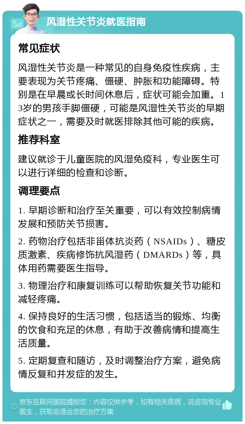 风湿性关节炎就医指南 常见症状 风湿性关节炎是一种常见的自身免疫性疾病，主要表现为关节疼痛、僵硬、肿胀和功能障碍。特别是在早晨或长时间休息后，症状可能会加重。13岁的男孩手脚僵硬，可能是风湿性关节炎的早期症状之一，需要及时就医排除其他可能的疾病。 推荐科室 建议就诊于儿童医院的风湿免疫科，专业医生可以进行详细的检查和诊断。 调理要点 1. 早期诊断和治疗至关重要，可以有效控制病情发展和预防关节损害。 2. 药物治疗包括非甾体抗炎药（NSAIDs）、糖皮质激素、疾病修饰抗风湿药（DMARDs）等，具体用药需要医生指导。 3. 物理治疗和康复训练可以帮助恢复关节功能和减轻疼痛。 4. 保持良好的生活习惯，包括适当的锻炼、均衡的饮食和充足的休息，有助于改善病情和提高生活质量。 5. 定期复查和随访，及时调整治疗方案，避免病情反复和并发症的发生。