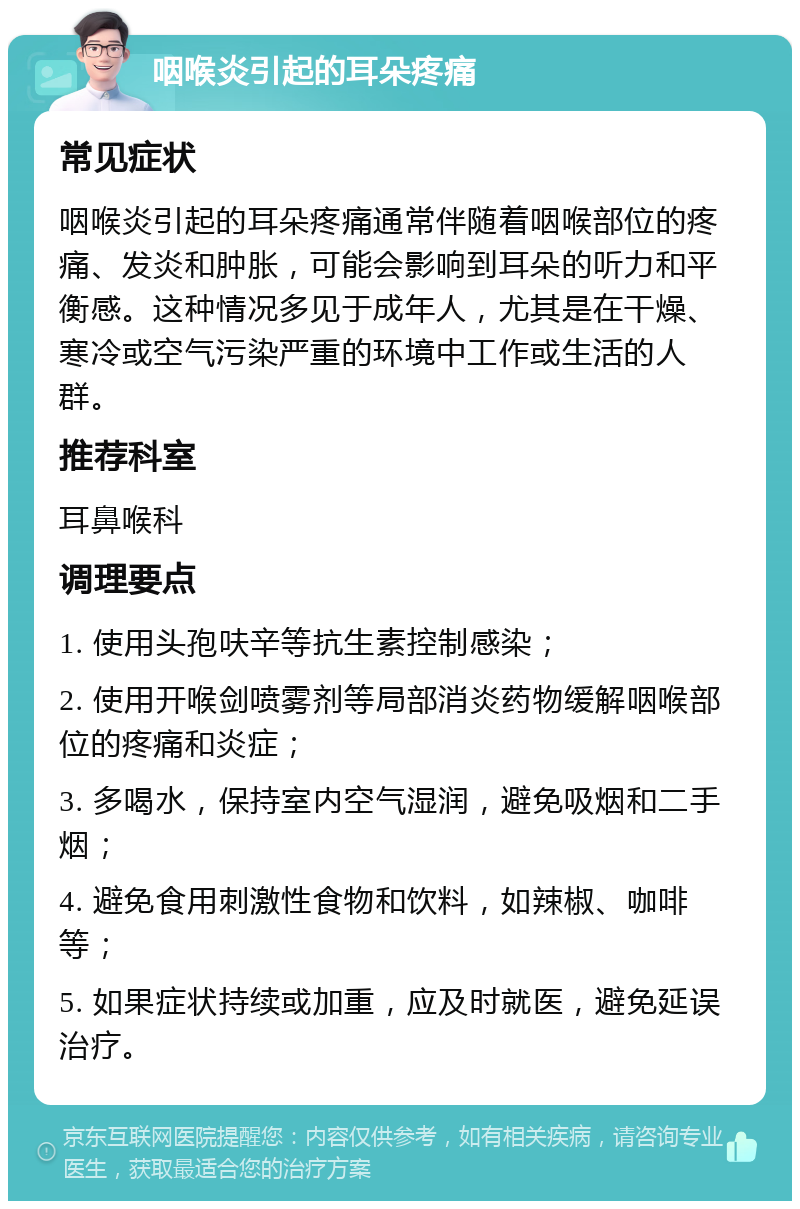 咽喉炎引起的耳朵疼痛 常见症状 咽喉炎引起的耳朵疼痛通常伴随着咽喉部位的疼痛、发炎和肿胀，可能会影响到耳朵的听力和平衡感。这种情况多见于成年人，尤其是在干燥、寒冷或空气污染严重的环境中工作或生活的人群。 推荐科室 耳鼻喉科 调理要点 1. 使用头孢呋辛等抗生素控制感染； 2. 使用开喉剑喷雾剂等局部消炎药物缓解咽喉部位的疼痛和炎症； 3. 多喝水，保持室内空气湿润，避免吸烟和二手烟； 4. 避免食用刺激性食物和饮料，如辣椒、咖啡等； 5. 如果症状持续或加重，应及时就医，避免延误治疗。