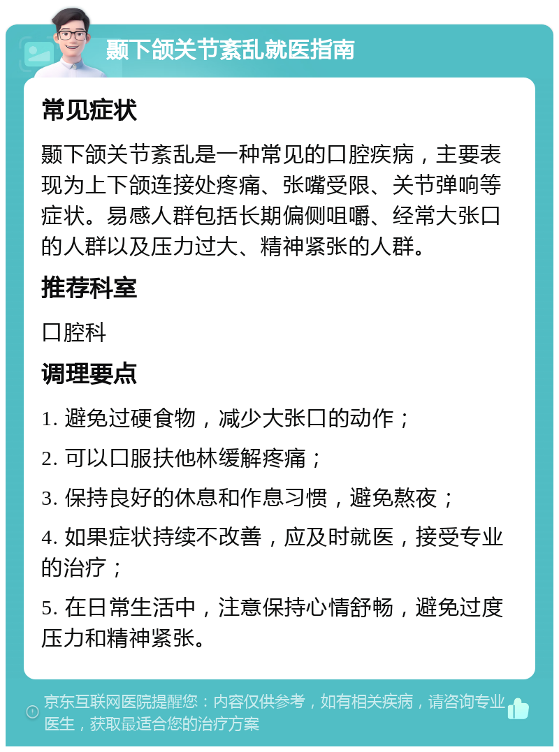 颞下颌关节紊乱就医指南 常见症状 颞下颌关节紊乱是一种常见的口腔疾病，主要表现为上下颌连接处疼痛、张嘴受限、关节弹响等症状。易感人群包括长期偏侧咀嚼、经常大张口的人群以及压力过大、精神紧张的人群。 推荐科室 口腔科 调理要点 1. 避免过硬食物，减少大张口的动作； 2. 可以口服扶他林缓解疼痛； 3. 保持良好的休息和作息习惯，避免熬夜； 4. 如果症状持续不改善，应及时就医，接受专业的治疗； 5. 在日常生活中，注意保持心情舒畅，避免过度压力和精神紧张。