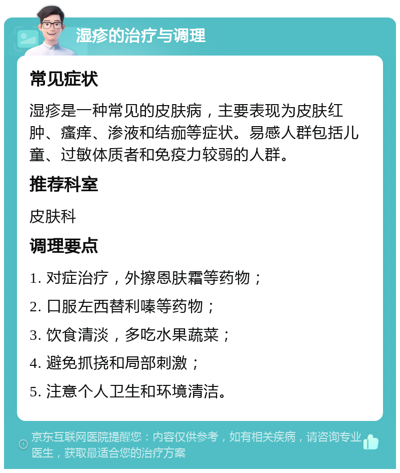 湿疹的治疗与调理 常见症状 湿疹是一种常见的皮肤病，主要表现为皮肤红肿、瘙痒、渗液和结痂等症状。易感人群包括儿童、过敏体质者和免疫力较弱的人群。 推荐科室 皮肤科 调理要点 1. 对症治疗，外擦恩肤霜等药物； 2. 口服左西替利嗪等药物； 3. 饮食清淡，多吃水果蔬菜； 4. 避免抓挠和局部刺激； 5. 注意个人卫生和环境清洁。