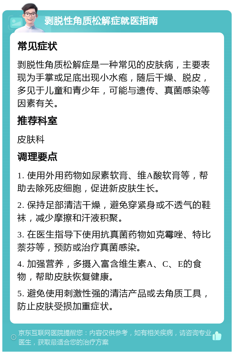 剥脱性角质松解症就医指南 常见症状 剥脱性角质松解症是一种常见的皮肤病，主要表现为手掌或足底出现小水疱，随后干燥、脱皮，多见于儿童和青少年，可能与遗传、真菌感染等因素有关。 推荐科室 皮肤科 调理要点 1. 使用外用药物如尿素软膏、维A酸软膏等，帮助去除死皮细胞，促进新皮肤生长。 2. 保持足部清洁干燥，避免穿紧身或不透气的鞋袜，减少摩擦和汗液积聚。 3. 在医生指导下使用抗真菌药物如克霉唑、特比萘芬等，预防或治疗真菌感染。 4. 加强营养，多摄入富含维生素A、C、E的食物，帮助皮肤恢复健康。 5. 避免使用刺激性强的清洁产品或去角质工具，防止皮肤受损加重症状。