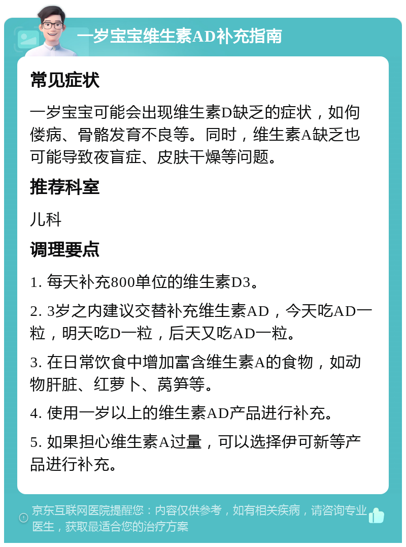 一岁宝宝维生素AD补充指南 常见症状 一岁宝宝可能会出现维生素D缺乏的症状，如佝偻病、骨骼发育不良等。同时，维生素A缺乏也可能导致夜盲症、皮肤干燥等问题。 推荐科室 儿科 调理要点 1. 每天补充800单位的维生素D3。 2. 3岁之内建议交替补充维生素AD，今天吃AD一粒，明天吃D一粒，后天又吃AD一粒。 3. 在日常饮食中增加富含维生素A的食物，如动物肝脏、红萝卜、莴笋等。 4. 使用一岁以上的维生素AD产品进行补充。 5. 如果担心维生素A过量，可以选择伊可新等产品进行补充。